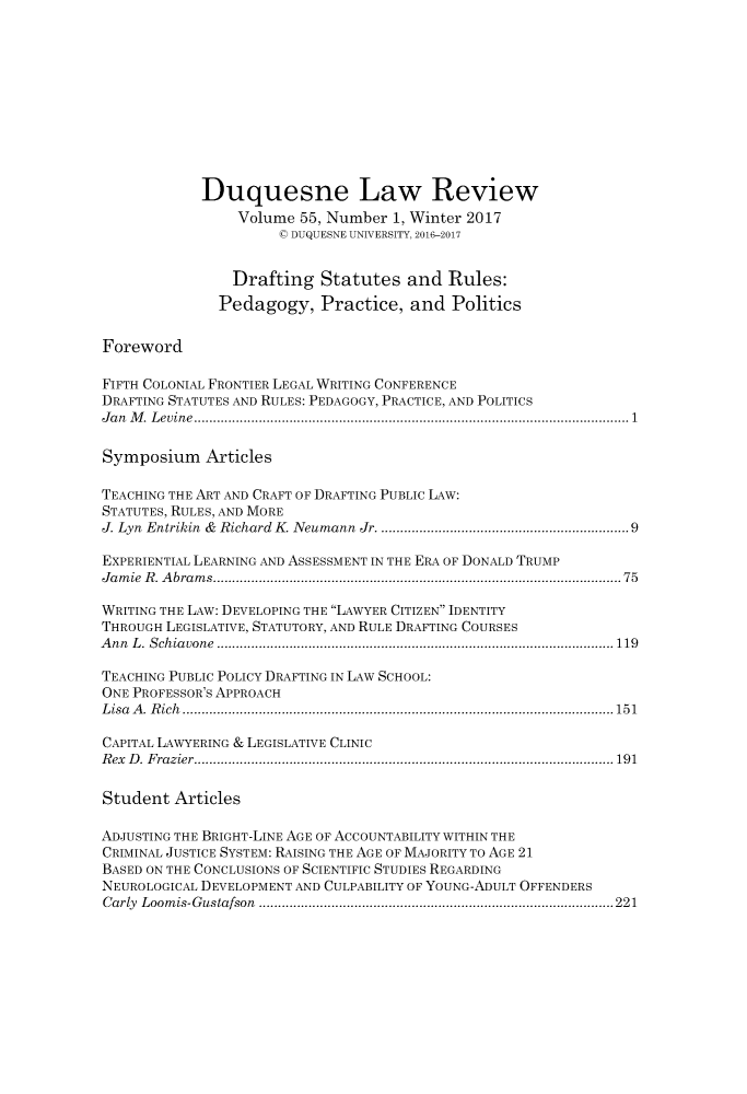 handle is hein.journals/duqu55 and id is 1 raw text is: 











            Duquesne Law Review
                 Volume 55, Number  1, Winter 2017
                      ( DUQUESNE UNIVERSITY, 2016-2017


                Drafting   Statutes  and  Rules:
              Pedagogy, Practice, and Politics


Foreword

FIFTH COLONIAL FRONTIER LEGAL WRITING CONFERENCE
DRAFTING STATUTES AND RULES: PEDAGOGY, PRACTICE, AND POLITICS
Jan M. Levine ........................................................1

Symposium Articles

TEACHING THE ART AND CRAFT OF DRAFTING PUBLIC LAW:
STATUTES, RULES, AND MORE
J. Lyn Entrikin & Richard K. Neumann Jr.  ..................... ............9

EXPERIENTIAL LEARNING AND ASSESSMENT IN THE ERA OF DONALD TRUMP
Jamie R. Abrams.....................................................75

WRITING THE LAW: DEVELOPING THE LAWYER CITIZEN IDENTITY
THROUGH LEGISLATIVE, STATUTORY, AND RULE DRAFTING COURSES
Ann L. Schiavone      .......................................... .......... 119

TEACHING PUBLIC POLICY DRAFTING IN LAW SCHOOL:
ONE PROFESSOR'S APPROACH
Lisa A. Rich           ........................................................151

CAPITAL LAWYERING & LEGISLATIVE CLINIC
Rex D. Frazier......................................................191

Student  Articles

ADJUSTING THE BRIGHT-LINE AGE OF ACCOUNTABILITY WITHIN THE
CRIMINAL JUSTICE SYSTEM: RAISING THE AGE OF MAJORITY TO AGE 21
BASED ON THE CONCLUSIONS OF SCIENTIFIC STUDIES REGARDING
NEUROLOGICAL DEVELOPMENT AND CULPABILITY OF YOUNG-ADULT OFFENDERS
Carly Loomis-Gustafson    .................................... ..........221


