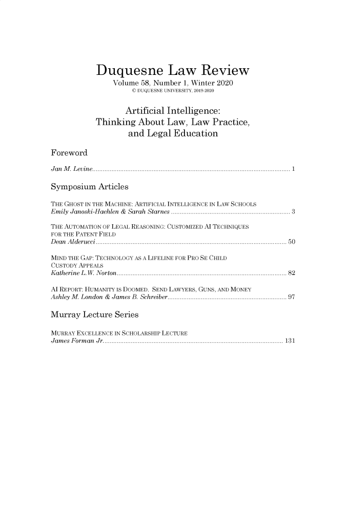 handle is hein.journals/duqu58 and id is 1 raw text is: 








            Duquesne Law Review
                Volume 58, Number 1, Winter 2020
                     ( DUQUESNE UNIVERSITY, 2019-2020


                   Artificial Intelligence:
            Thinking About Law, Law Practice,
                    and Legal Education

Foreword

J a n   M .  L e v in e  .................................................................................................................  1

Symposium Articles

THE GHOST IN THE MACHINE: ARTIFICIAL INTELLIGENCE IN LAW SCHOOLS
Em ily  Janoski-H aehlen  &  Sarah  Starnes ...............................................................  3

THE AUTOMATION OF LEGAL REASONING: CUSTOMIZED A TECHNIQUES
FOR THE PATENT FIELD
D ea n   A ld e r u cc i  .............................................................................................................  5 0

MIND THE GAP: TECHNOLOGY AS A LIFELINE FOR PRO SE CHILD
CUSTODY APPEALS
K a th erin e  L . W . N orton  ............................................................................................  82

AI REPORT: HUMANITY IS DOOMED. SEND LAWYERS, GUNS, AND MONEY
Ashley  M   London  &  James B. Schreiber ...............................................................  97

Murray Lecture Series

MURRAY EXCELLENCE IN SCHOLARSHIP LECTURE
J a m es  F o rm a n  J r  .......................................................................................................  13 1


