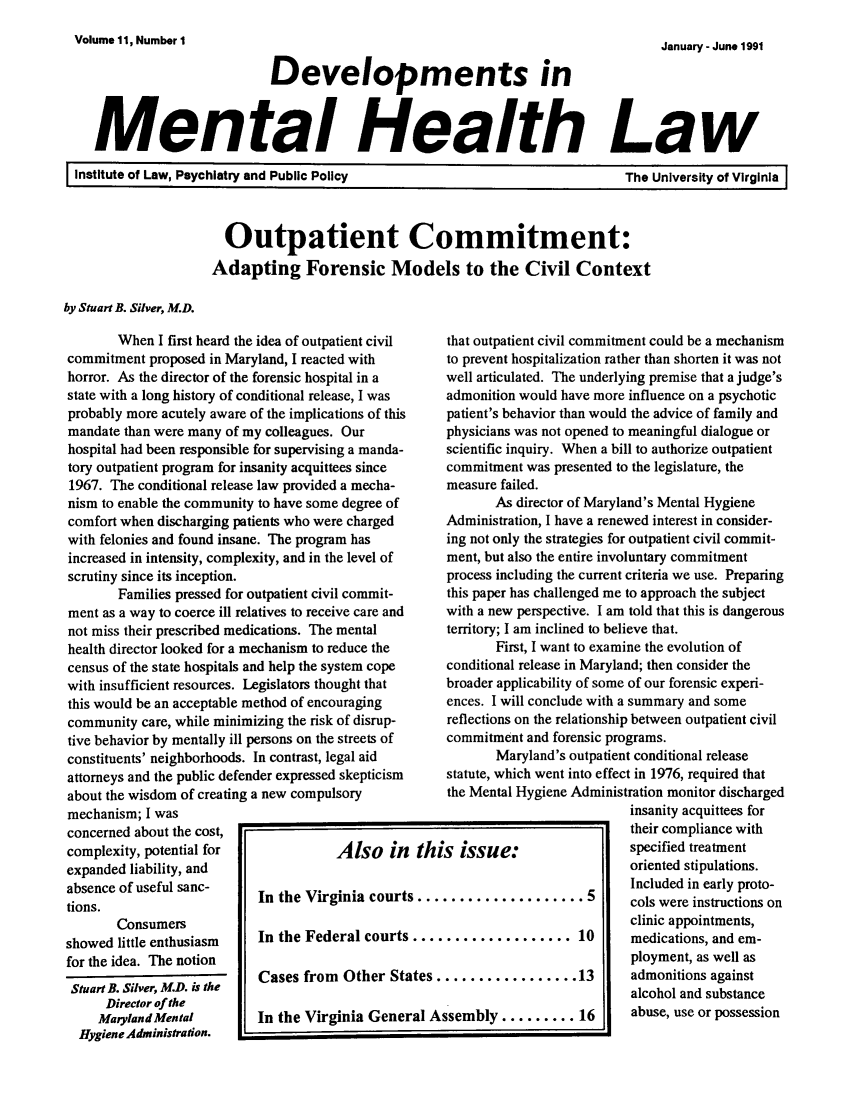 handle is hein.journals/dvmnhlt11 and id is 1 raw text is: Volume 11, Number 1

January - Jun. 1991

Developments in
Mental Health Law

I Institute of Law, Psychiatry and Public Policy

Outpatient Commitment:
Adapting Forensic Models to the Civil Context

by Stuart B. Silver, M.D.

When I first heard the idea of outpatient civil
commitment proposed in Maryland, I reacted with
horror. As the director of the forensic hospital in a
state with a long history of conditional release, I was
probably more acutely aware of the implications of this
mandate than were many of my colleagues. Our
hospital had been responsible for supervising a manda-
tory outpatient program for insanity acquittees since
1967. The conditional release law provided a mecha-
nism to enable the community to have some degree of
comfort when discharging patients who were charged
with felonies and found insane. The program has
increased in intensity, complexity, and in the level of
scrutiny since its inception.
Families pressed for outpatient civil commit-
ment as a way to coerce ill relatives to receive care and
not miss their prescribed medications. The mental
health director looked for a mechanism to reduce the
census of the state hospitals and help the system cope
with insufficient resources. Legislators thought that
this would be an acceptable method of encouraging
community care, while minimizing the risk of disrup-
tive behavior by mentally ill persons on the streets of
constituents' neighborhoods. In contrast, legal aid
attorneys and the public defender expressed skepticism
about the wisdom of creating a new compulsory
mechanism; I was
concerned about the cost,
complexity, potential for            Also in
expanded liability, and
absence of useful sanc-   In the Virginia court
tions.
Consumers
showed little enthusiasm  In the Federal courts
for the idea. The notion
Stuart B. Silver, M.D. is the  Cases from Other St:
Director of the
MarylandMental        In the Virginia Gene]
Hygiene Administration.

that outpatient civil commitment could be a mechanism
to prevent hospitalization rather than shorten it was not
well articulated. The underlying premise that a judge's
admonition would have more influence on a psychotic
patient's behavior than would the advice of family and
physicians was not opened to meaningful dialogue or
scientific inquiry. When a bill to authorize outpatient
commitment was presented to the legislature, the
measure failed.
As director of Maryland's Mental Hygiene
Administration, I have a renewed interest in consider-
ing not only the strategies for outpatient civil commit-
ment, but also the entire involuntary commitment
process including the current criteria we use. Preparing
this paper has challenged me to approach the subject
with a new perspective. I am told that this is dangerous
territory; I am inclined to believe that.
First, I want to examine the evolution of
conditional release in Maryland; then consider the
broader applicability of some of our forensic experi-
ences. I will conclude with a summary and some
reflections on the relationship between outpatient civil
commitment and forensic programs.
Maryland's outpatient conditional release
statute, which went into effect in 1976, required that
the Mental Hygiene Administration monitor discharged
insanity acquittees for
their compliance with
s issue:                 specified treatment
oriented stipulations.
Included in early proto-
cols were instructions on
clinic appointments,
............... 10       medications, and em-
ployment, as well as
S13                      adm onitions against
alcohol and substance
ssemblv ......... 16     abuse, use or possession

The University of Virginia I

'                                                                                                                                                                                                                                                                                                                               -                                       I



