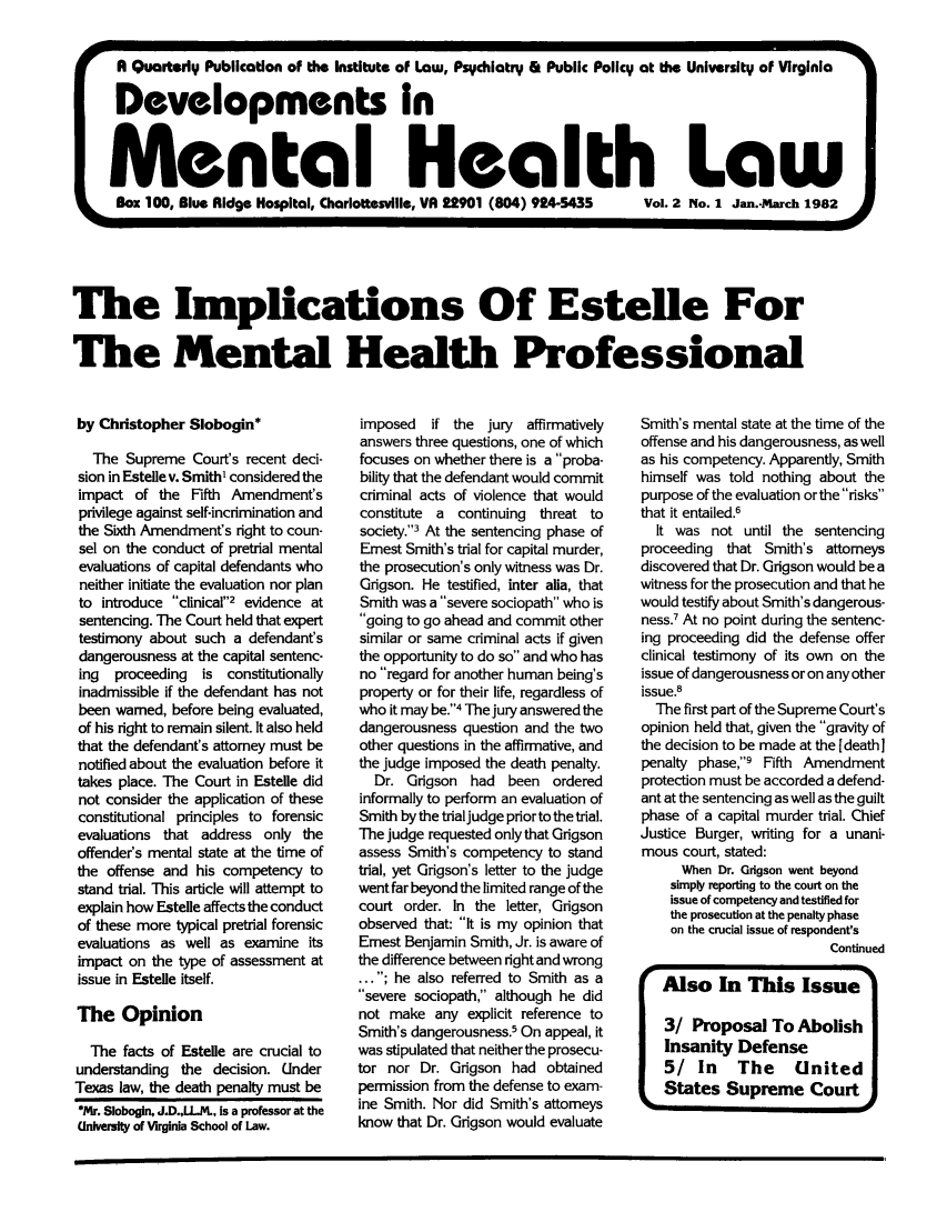 handle is hein.journals/dvmnhlt2 and id is 1 raw text is: A Quarterly Publication of the Institute of Law, Psychiatry & Public Policy at the University of Virginia
Developments In
Mental Health Law
Box 100, Blue Ridge Hospital, Charlottesville, VA 22901 (604) 924-5435  Vol. 2 No. 1 Jan.-March 1982
SA
The Implications Of Estelle For
The Mental Health Professional

by Christopher Slobogin*
The Supreme Court's recent deci-
sion in Estelle v. Smith1 considered the
impact of the Fifth Amendment's
privilege against self-incrimination and
the Sixth Amendment's right to coun-
sel on the conduct of pretrial mental
evaluations of capital defendants who
neither initiate the evaluation nor plan
to introduce clinical2 evidence at
sentencing. The Court held that expert
testimony about such a defendant's
dangerousness at the capital sentenc-
ing  proceeding is constitutionally
inadmissible if the defendant has not
been warned, before being evaluated,
of his right to remain silent. It also held
that the defendant's attorney must be
notified about the evaluation before it
takes place. The Court in Estelle did
not consider the application of these
constitutional principles to forensic
evaluations that address only the
offender's mental state at the time of
the offense and his competency to
stand trial. This article will attempt to
explain how Estelle affects the conduct
of these more typical pretrial forensic
evaluations as well as examine its
impact on the type of assessment at
issue in Estelle itself.
The Opinion
The facts of Estelle are crucial to
understanding the decision. Under
Texas law, the death penalty must be
*Mr. Slobogin, J.D.,LL..L, is a professor at the
University of Virginia School of Law.

imposed if the jury affirmatively
answers three questions, one of which
focuses on whether there is a proba-
bility that the defendant would commit
criminal acts of violence that would
constitute a continuing threat to
society.3 At the sentencing phase of
Ernest Smith's trial for capital murder,
the prosecution's only witness was Dr.
Grigson. He testified, inter alia, that
Smith was a severe sociopath who is
going to go ahead and commit other
similar or same criminal acts if given
the opportunity to do so and who has
no regard for another human being's
property or for their life, regardless of
who it may be.4 The jury answered the
dangerousness question and the two
other questions in the affirmative, and
the judge imposed the death penalty.
Dr. Grigson had been ordered
informally to perform an evaluation of
Smith by the trial judge prior to the trial.
The judge requested only that Grigson
assess Smith's competency to stand
trial, yet Grigson's letter to the judge
went far beyond the limited range of the
court order. In the letter, Grigson
observed that: It is my opinion that
Ernest Benjamin Smith, Jr. is aware of
the difference between right and wrong
... ; he also referred to Smith as a
severe sociopath, although he did
not make any explicit reference to
Smith's dangerousness.5 On appeal, it
was stipulated that neither the prosecu-
tor nor Dr. Grigson had obtained
permission from the defense to exam-
ine Smith. Nor did Smith's attorneys
know that Dr. Grigson would evaluate

Smith's mental state at the time of the
offense and his dangerousness, as well
as his competency. Apparently, Smith
himself was told nothing about the
purpose of the evaluation or the risks
that it entailed.6
It was not until the sentencing
proceeding that Smith's attomeys
discovered that Dr. Grigson would be a
witness for the prosecution and that he
would testify about Smith's dangerous-
ness.7 At no point during the sentenc-
ing proceeding did the defense offer
clinical testimony of its own on the
issue of dangerousness or on any other
issue.8
The first part of the Supreme Court's
opinion held that, given the gravity of
the decision to be made at the [death]
penalty phase,9 Fifth Amendment
protection must be accorded a defend-
ant at the sentencing as well as the guilt
phase of a capital murder trial. Chief
Justice Burger, writing for a unani-
mous court, stated:
When Dr. Grigson went beyond
simply reporting to the court on the
issue of competency and testified for
the prosecution at the penalty phase
on the crucial issue of respondent's
Continued
Also In This Issue
3/ Proposal To Abolish
Insanity Defense
5/ In     The    United
States Supreme CourtI

I


