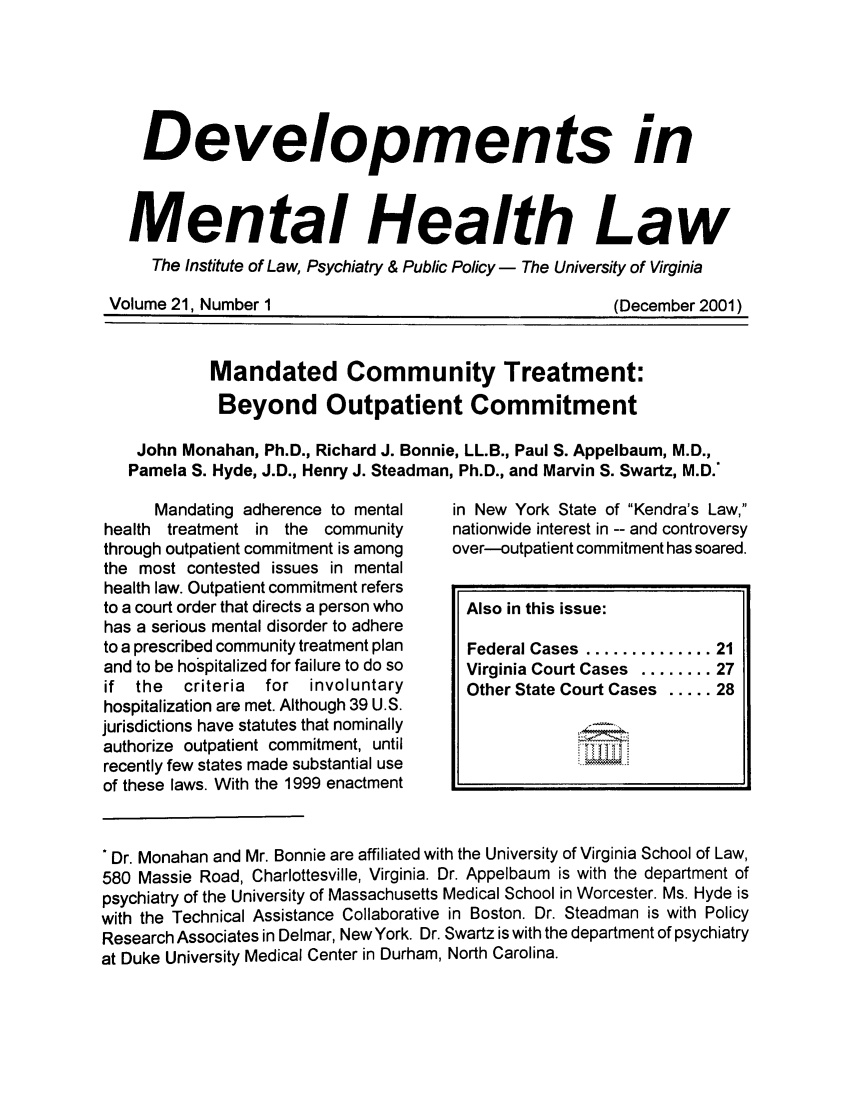handle is hein.journals/dvmnhlt21 and id is 1 raw text is: Developments in
Mental Health Law
The Institute of Law, Psychiatry & Public Policy - The University of Virginia

Volume 21, Number I

(December 2001)

Mandated Community Treatment:
Beyond Outpatient Commitment
John Monahan, Ph.D., Richard J. Bonnie, LL.B., Paul S. Appelbaum, M.D.,
Pamela S. Hyde, J.D., Henry J. Steadman, Ph.D., and Marvin S. Swartz, M.D.*

Mandating adherence to mental
health treatment in the community
through outpatient commitment is among
the most contested issues in mental
health law. Outpatient commitment refers
to a court order that directs a person who
has a serious mental disorder to adhere
to a prescribed community treatment plan
and to be hospitalized for failure to do so
if  the  criteria  for  involuntary
hospitalization are met. Although 39 U.S.
jurisdictions have statutes that nominally
authorize outpatient commitment, until
recently few states made substantial use
of these laws. With the 1999 enactment

in New York State of Kendra's Law,
nationwide interest in -- and controversy
over-outpatient commitment has soared.
Also in this issue:
Federal Cases  .............. 21
Virginia Court Cases ........ 27
Other State Court Cases ..... 28

Dr. Monahan and Mr. Bonnie are affiliated with the University of Virginia School of Law,
580 Massie Road, Charlottesville, Virginia. Dr. Appelbaum is with the department of
psychiatry of the University of Massachusetts Medical School in Worcester. Ms. Hyde is
with the Technical Assistance Collaborative in Boston. Dr. Steadman is with Policy
Research Associates in Delmar, NewYork. Dr. Swartz is with the department of psychiatry
at Duke University Medical Center in Durham, North Carolina.


