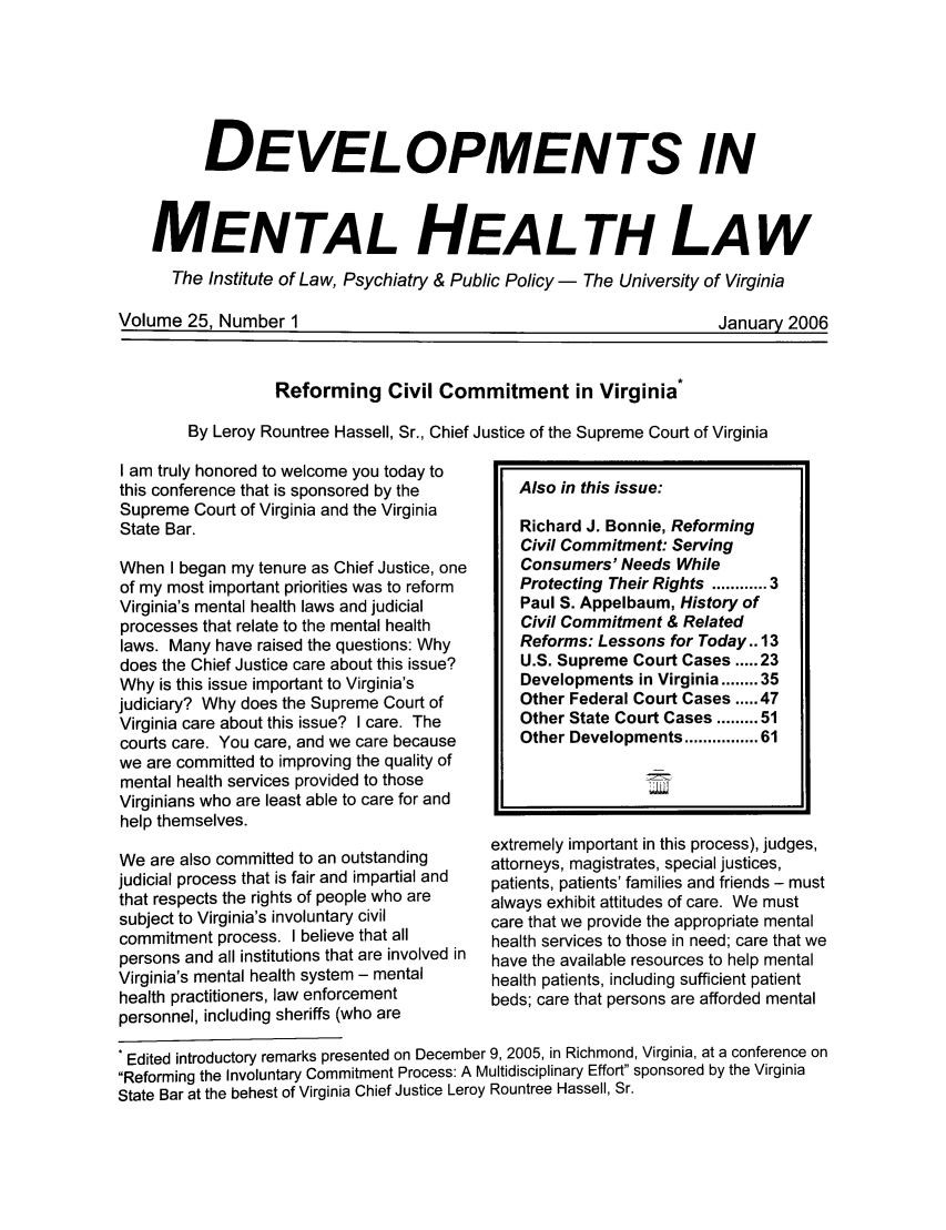 handle is hein.journals/dvmnhlt25 and id is 1 raw text is: DEVELOPMENTS IN
MENTAL HEALTH LAW
The Institute of Law, Psychiatry & Public Policy - The University of Virginia

Volume 25. Number 1

Jan uar 2006

Jaur  0

Reforming Civil Commitment in Virginia*
By Leroy Rountree Hassell, Sr., Chief Justice of the Supreme Court of Virginia
I am truly honored to welcome you today to
this conference that is sponsored by the  Also in this issue:
Supreme Court of Virginia and the Virginia
State Bar.                              Richard J. Bonnie, Reforming
Civil Commitment: Serving
When I began my tenure as Chief Justice, one  Consumers' Needs While
of my most important priorities was to reform  Protecting Their Rights ............
Virginia's mental health laws and judicial  Paul S. Appelbaum, History of
processes that relate to the mental health  Civil Commitment & Related
laws. Many have raised the questions: Why  Reforms: Lessons for Today.. I
does the Chief Justice care about this issue?  U.S. Supreme Court Cases ..... 2:
Why is this issue important to Virginia's  Developments in Virginia ........ 3
judiciary? Why does the Supreme Court of  Other Federal Court Cases ..... 4
Virginia care about this issue? I care. The  Other State Court Cases ......... 5
courts care. You care, and we care because  Other Developments ........... 6
we are committed to improving the quality of
mental health services provided to those
Virginians who are least able to care for and
help themselves.

We are also committed to an outstanding
judicial process that is fair and impartial and
that respects the rights of people who are
subject to Virginia's involuntary civil
commitment process. I believe that all
persons and all institutions that are involved in
Virginia's mental health system - mental
health practitioners, law enforcement
personnel, including sheriffs (who are

extremely important in this process), judges,
attorneys, magistrates, special justices,
patients, patients' families and friends - must
always exhibit attitudes of care. We must
care that we provide the appropriate mental
health services to those in need; care that we
have the available resources to help mental
health patients, including sufficient patient
beds; care that persons are afforded mental

* Edited introductory remarks presented on December 9, 2005, in Richmond, Virginia, at a conference on
Reforming the Involuntary Commitment Process: A Multidisciplinary Effort sponsored by the Virginia
State Bar at the behest of Virginia Chief Justice Leroy Rountree Hassell, Sr.

3
3
3
5
7
1
1


