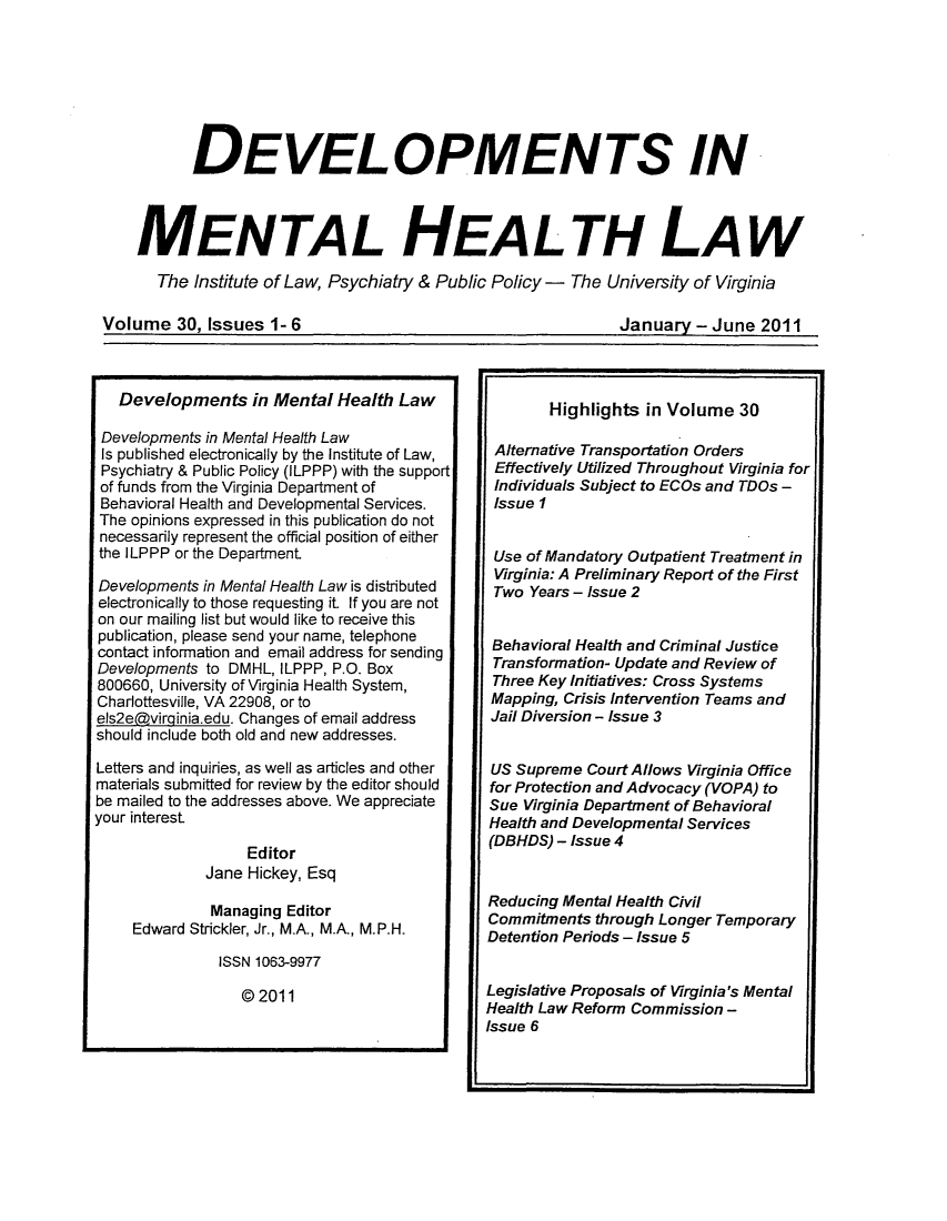 handle is hein.journals/dvmnhlt30 and id is 1 raw text is: DEVELOPMENTS IN
MENTAL HEALTH LAW
The Institute of Law, Psychiatry & Public Policy - The University of Virginia

Volume 30. Issues 1- 6

January - June 2011

Developments in Mental Health Law
Developments in Mental Health Law
Is published electronically by the Institute of Law,
Psychiatry & Public Policy (ILPPP) with the support
of funds from the Virginia Department of
Behavioral Health and Developmental Services.
The opinions expressed in this publication do not
necessarily represent the official position of either
the ILPPP or the Department
Developments in Mental Health Law is distributed
electronically to those requesting it. If you are not
on our mailing list but would like to receive this
publication, please send your name, telephone
contact information and email address for sending
Developments to DMHL, ILPPP, P.O. Box
800660, University of Virginia Health System,
Charlottesville, VA 22908, or to
els2edvirqinia.edu. Changes of email address
should include both old and new addresses.
Letters and inquiries, as well as articles and other
materials submitted for review by the editor should
be mailed to the addresses above. We appreciate
your interest
Editor
Jane Hickey, Esq
Managing Editor
Edward Strickler, Jr., M.A., M.A., M.P.H.
ISSN 1063-9977
@ 2011

Highlights in Volume 30
Alternative Transportation Orders
Effectively Utilized Throughout Virginia for
Individuals Subject to ECOs and TDOs -
Issue 1
Use of Mandatory Outpatient Treatment in
Virginia: A Preliminary Report of the First
Two Years - Issue 2
Behavioral Health and Criminal Justice
Transformation- Update and Review of
Three Key Initiatives: Cross Systems
Mapping, Crisis Intervention Teams and
Jail Diversion - Issue 3
US Supreme Court Allows Virginia Office
for Protection and Advocacy (VOPA) to
Sue Virginia Department of Behavioral
Health and Developmental Services
(DBHDS) - Issue 4
Reducing Mental Health Civil
Commitments through Longer Temporary
Detention Periods - Issue 5
Legislative Proposals of Virginia's Mental
Health Law Reform Commission -
Issue 6


