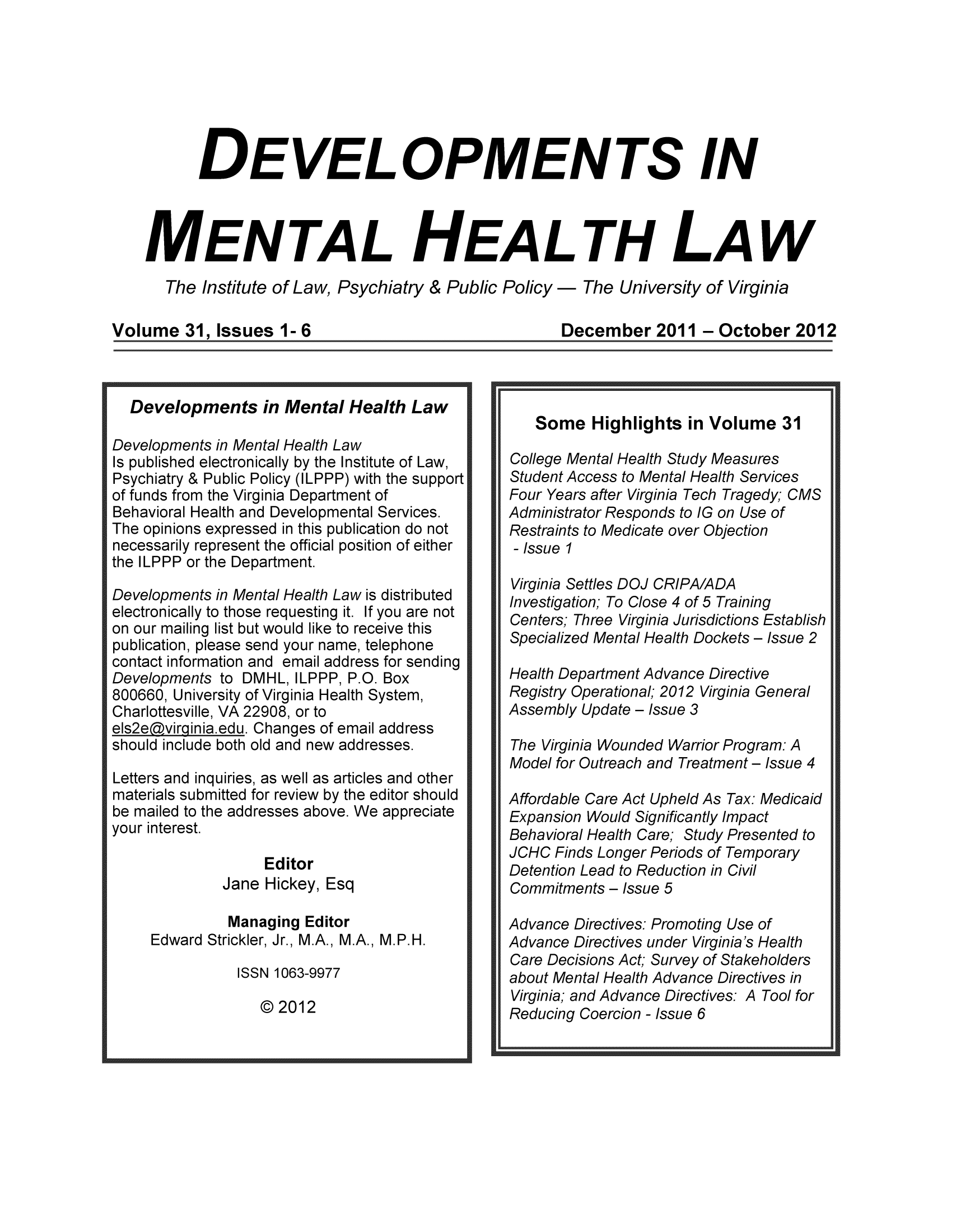 handle is hein.journals/dvmnhlt31 and id is 1 raw text is: DEVELOPMENTS IN
MENTAL HEALTH LAW
The Institute of Law, Psychiatry & Public Policy - The University of Virginia

Volume 31, Issues 1- 6
Developments in Mental Health Law
Developments in Mental Health Law
Is published electronically by the Institute of Law,
Psychiatry & Public Policy (ILPPP) with the support
of funds from the Virginia Department of
Behavioral Health and Developmental Services.
The opinions expressed in this publication do not
necessarily represent the official position of either
the ILPPP or the Department.
Developments in Mental Health Law is distributed
electronically to those requesting it. If you are not
on our mailing list but would like to receive this
publication, please send your name, telephone
contact information and email address for sending
Developments to DMHL, ILPPP, P.O. Box
800660, University of Virginia Health System,
Charlottesville, VA 22908, or to
els2edvirginia.edu. Changes of email address
should include both old and new addresses.
Letters and inquiries, as well as articles and other
materials submitted for review by the editor should
be mailed to the addresses above. We appreciate
your interest.
Editor
Jane Hickey, Esq
Managing Editor
Edward Strickler, Jr., M.A., M.A., M.P.H.
ISSN 1063-9977

© 2012

December 2011 - October 2012
Some Highlights in Volume 31
College Mental Health Study Measures
Student Access to Mental Health Services
Four Years after Virginia Tech Tragedy; CMS
Administrator Responds to IG on Use of
Restraints to Medicate over Objection
- Issue I
Virginia Settles DOJ CRIPA/ADA
Investigation; To Close 4 of 5 Training
Centers; Three Virginia Jurisdictions Establish
Specialized Mental Health Dockets - Issue 2
Health Department Advance Directive
Registry Operational; 2012 Virginia General
Assembly Update - Issue 3
The Virginia Wounded Warrior Program: A
Model for Outreach and Treatment - Issue 4
Affordable Care Act Upheld As Tax: Medicaid
Expansion Would Significantly Impact
Behavioral Health Care; Study Presented to
JCHC Finds Longer Periods of Temporary
Detention Lead to Reduction in Civil
Commitments - Issue 5
Advance Directives: Promoting Use of
Advance Directives under Virginia's Health
Care Decisions Act; Survey of Stakeholders
about Mental Health Advance Directives in
Virginia; and Advance Directives: A Tool for
Reducing Coercion - Issue 6


