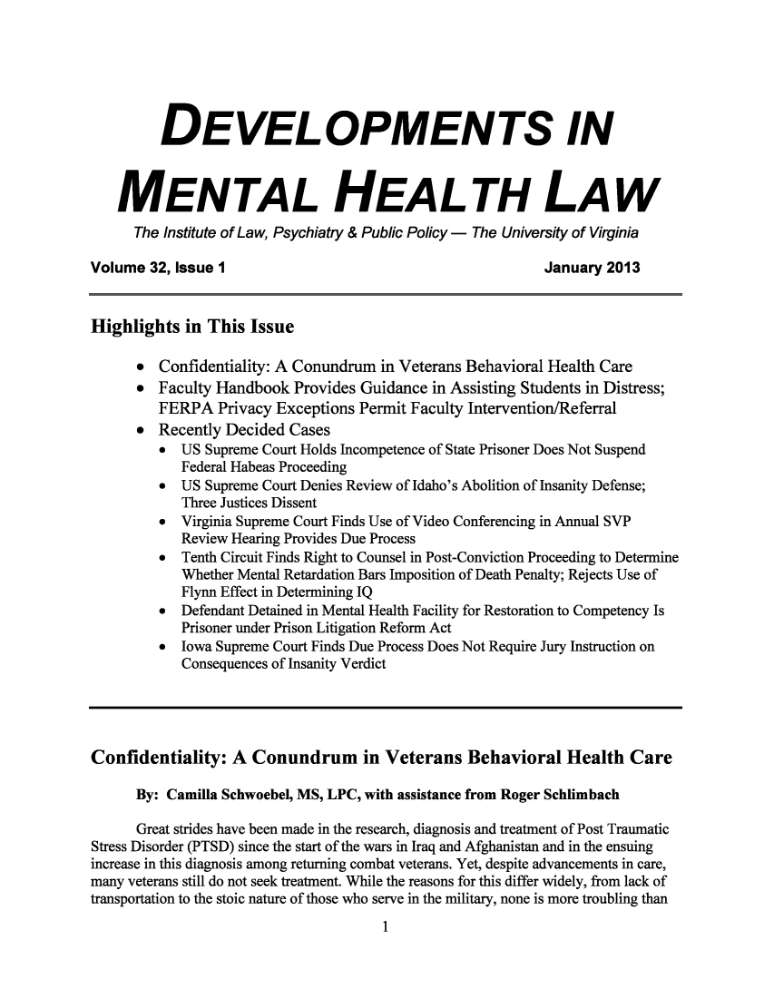 handle is hein.journals/dvmnhlt32 and id is 1 raw text is: DEVELOPMENTS IN
MENTAL HEALTH LAW
The Institute of Law, Psychiatry & Public Policy - The University of Virginia
Volume 32, Issue 1                                              January 2013
Highlights in This Issue
* Confidentiality: A Conundrum in Veterans Behavioral Health Care
* Faculty Handbook Provides Guidance in Assisting Students in Distress;
FERPA Privacy Exceptions Permit Faculty Intervention/Referral
* Recently Decided Cases
*  US Supreme Court Holds Incompetence of State Prisoner Does Not Suspend
Federal Habeas Proceeding
*  US Supreme Court Denies Review of Idaho's Abolition of Insanity Defense;
Three Justices Dissent
*  Virginia Supreme Court Finds Use of Video Conferencing in Annual SVP
Review Hearing Provides Due Process
*  Tenth Circuit Finds Right to Counsel in Post-Conviction Proceeding to Determine
Whether Mental Retardation Bars Imposition of Death Penalty; Rejects Use of
Flynn Effect in Determining IQ
*  Defendant Detained in Mental Health Facility for Restoration to Competency Is
Prisoner under Prison Litigation Reform Act
*  Iowa Supreme Court Finds Due Process Does Not Require Jury Instruction on
Consequences of Insanity Verdict
Confidentiality: A Conundrum in Veterans Behavioral Health Care
By: Camilla Schwoebel, MS, LPC, with assistance from Roger Schlimbach
Great strides have been made in the research, diagnosis and treatment of Post Traumatic
Stress Disorder (PTSD) since the start of the wars in Iraq and Afghanistan and in the ensuing
increase in this diagnosis among returning combat veterans. Yet, despite advancements in care,
many veterans still do not seek treatment. While the reasons for this differ widely, from lack of
transportation to the stoic nature of those who serve in the military, none is more troubling than

1


