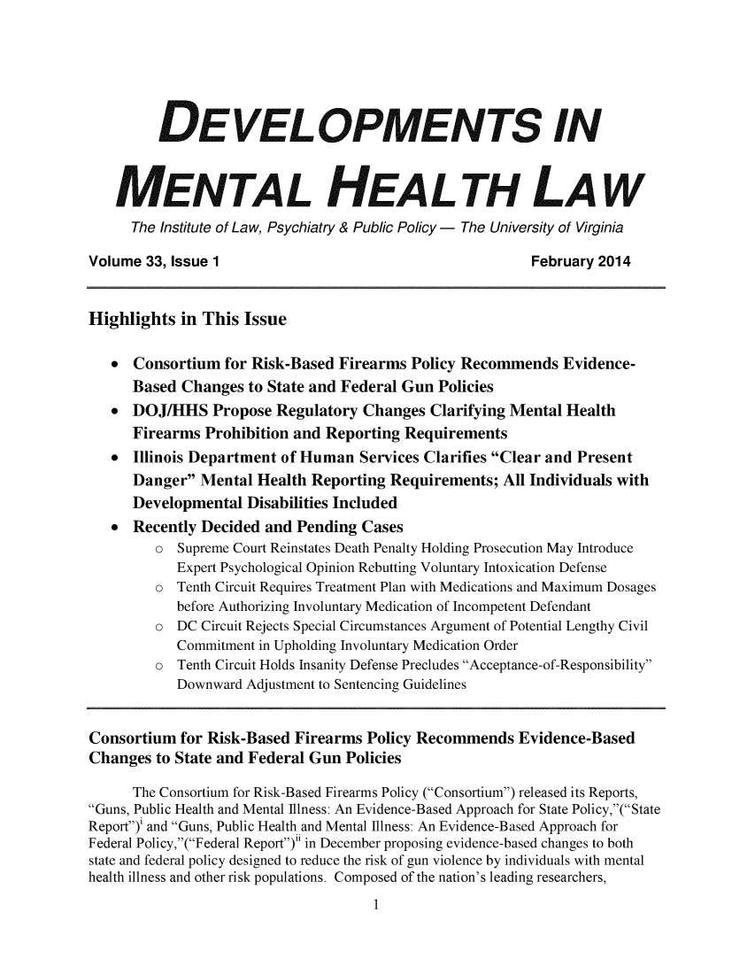 handle is hein.journals/dvmnhlt33 and id is 1 raw text is: DEVELOPMENTS IN
MENTAL HEALTH LAW
The Institute of Law, Psychiatry & Public Policy - The University of Virginia
Volume 33, Issue 1                                             February 2014
Highlights in This Issue
* Consortium for Risk-Based Firearms Policy Recommends Evidence-
Based Changes to State and Federal Gun Policies
*  DOJ/HHS Propose Regulatory Changes Clarifying Mental Health
Firearms Prohibition and Reporting Requirements
*  Illinois Department of Human Services Clarifies Clear and Present
Danger Mental Health Reporting Requirements; All Individuals with
Developmental Disabilities Included
*  Recently Decided and Pending Cases
o  Supreme Court Reinstates Death Penalty Holding Prosecution May Introduce
Expert Psychological Opinion Rebutting Voluntary Intoxication Defense
o  Tenth Circuit Requires Treatment Plan with Medications and Maximum Dosages
before Authorizing Involuntary Medication of Incompetent Defendant
o  DC Circuit Rejects Special Circumstances Argument of Potential Lengthy Civil
Commitment in Upholding Involuntary Medication Order
o  Tenth Circuit Holds Insanity Defense Precludes Acceptance-of-Responsibility
Downward Adjustment to Sentencing Guidelines
Consortium for Risk-Based Firearms Policy Recommends Evidence-Based
Changes to State and Federal Gun Policies
The Consortium for Risk-Based Firearms Policy (Consortium) released its Reports,
Guns, Public Health and Mental Illness: An Evidence-Based Approach for State Policy,( State
Report)' and Guns, Public Health and Mental Illness: An Evidence-Based Approach for
Federal Policy,(Federal Report)n1 in December proposing evidence-based changes to both
state and federal policy designed to reduce the risk of gun violence by individuals with mental
health illness and other risk populations. Composed of the nation's leading researchers,

1


