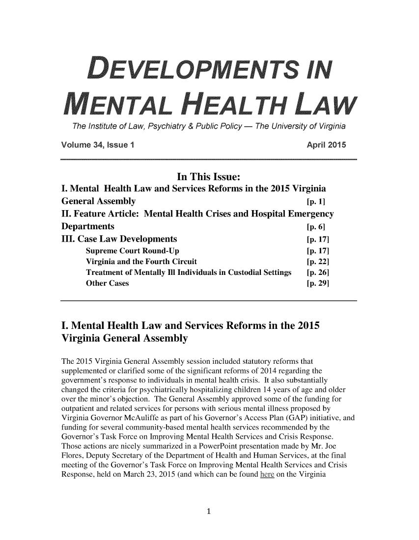handle is hein.journals/dvmnhlt34 and id is 1 raw text is: 













   The Institute of Law, Psychiatry & Public Policy - The University of Virginia

Volume  34, Issue 1                                            April 2015



                              In This  Issue:
I. Mental  Health  Law  and  Services Reforms  in the 2015 Virginia
General  Assembly                                              [p. 1]
II. Feature Article: Mental  Health  Crises and  Hospital Emergency
Departments                                                    [p. 6]
III. Case Law  Developments                                    [p. 17]
      Supreme  Court Round-Up                                  [p. 17]
      Virginia and the Fourth Circuit                          [p. 22]
      Treatment of Mentally Ill Individuals in Custodial Settings  [p. 26]
      Other Cases                                              [p. 29]




I. Mental   Health   Law   and  Services  Reforms in the 2015
Virginia   General   Assembly

The 2015 Virginia General Assembly session included statutory reforms that
supplemented or clarified some of the significant reforms of 2014 regarding the
government's response to individuals in mental health crisis. It also substantially
changed the criteria for psychiatrically hospitalizing children 14 years of age and older
over the minor's objection. The General Assembly approved some of the funding for
outpatient and related services for persons with serious mental illness proposed by
Virginia Governor McAuliffe as part of his Governor's Access Plan (GAP) initiative, and
funding for several community-based mental health services recommended by the
Governor's Task Force on Improving Mental Health Services and Crisis Response.
Those actions are nicely summarized in a PowerPoint presentation made by Mr. Joe
Flores, Deputy Secretary of the Department of Health and Human Services, at the final
meeting of the Governor's Task Force on Improving Mental Health Services and Crisis
Response, held on March 23, 2015 (and which can be found here on the Virginia


1


