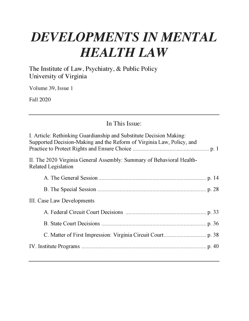 handle is hein.journals/dvmnhlt39 and id is 1 raw text is: 





DEVELOPMENTS IN MENTeAL


                 HEALTH LAW

The Institute of Law, Psychiatry, & Public Policy
University of Virginia

Volume 39, Issue 1

Fall 2020



                           In This Issue:

I. Article: Rethinking Guardianship and Substitute Decision Making:
Supported Decision-Making and the Reform of Virginia Law, Policy, and
Practice to Protect Rights and Ensure Choice ...................................................... p. 1

II. The 2020 Virginia General Assembly: Summary of Behavioral Health-
Related Legislation

     A. The General Session ............................................................................ p. 14

     B. The Special Session ............................................................................. p. 28

III. Case Law Developments

     A. Federal Circuit Court Decisions ......................................................... p. 33

     B. State Court Decisions .......................................................................... p. 36

     C. Matter of First Impression: Virginia Circuit Court.............................. p. 38

IV. Institute Programs ........................................................................................ p. 40


