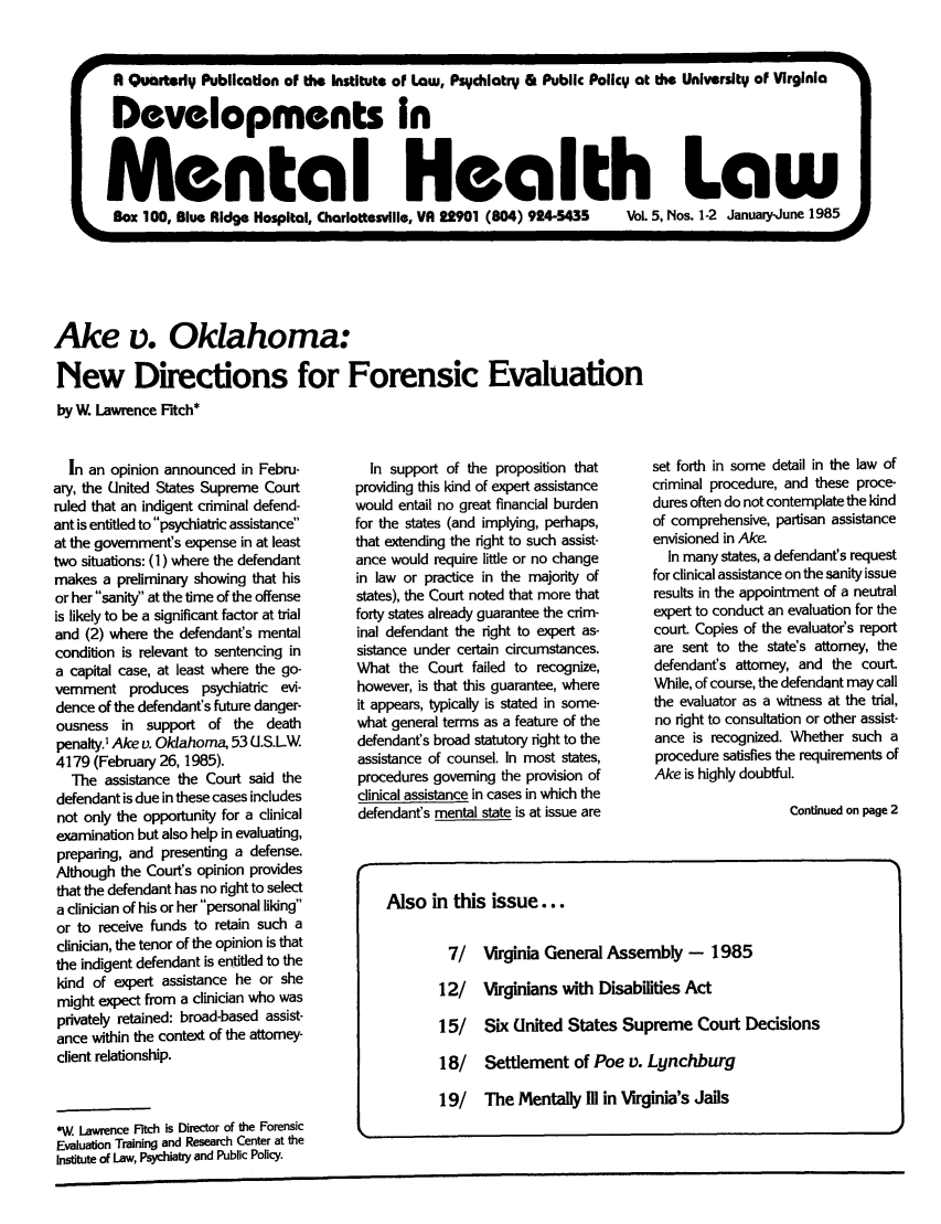 handle is hein.journals/dvmnhlt5 and id is 1 raw text is: Ake v. Oklahoma:
New Directions for Forensic Evaluation
by W. Lawrence Fitch*

In an opinion announced in Febru-
ary, the United States Supreme Court
ruled that an indigent criminal defend-
ant is entitled to psychiatric assistance
at the government's expense in at least
two situations: (1) where the defendant
makes a preliminary showing that his
or her sanity at the time of the offense
is likely to be a significant factor at trial
and (2) where the defendant's mental
condition is relevant to sentencing in
a capital case, at least where the go-
vernment produces psychiatric evi-
dence of the defendant's future danger-
ousness in support of the death
penalty.' Ake v. Oklahoma, 53 U.S.LW
4179 (February 26, 1985).
The assistance the Court said the
defendant is due in these cases includes
not only the opportunity for a clinical
examination but also help in evaluating,
preparing, and presenting a defense.
Although the Court's opinion provides
that the defendant has no right to select
a clinician of his or her personal liking
or to receive funds to retain such a
clinician, the tenor of the opinion is that
the indigent defendant is entitled to the
kind of expert assistance he or she
might expect from a clinician who was
privately retained: broad-based assist-
ance within the context of the attorney-
client relationship.
W*. Lawrence Fitch is Director of the Forensic
Evaluation Training and Research Center at the
Institute of Law, Psychiatry and Public Policy.

In support of the proposition that
providing this kind of expert assistance
would entail no great financial burden
for the states (and implying, perhaps,
that extending the right to such assist-
ance would require little or no change
in law or practice in the majority of
states), the Court noted that more that
forty states already guarantee the crim-
inal defendant the right to expert as-
sistance under certain circumstances.
What the Court failed to recognize,
however, is that this guarantee, where
it appears, typically is stated in some-
what general terms as a feature of the
defendant's broad statutory right to the
assistance of counsel. In most states,
procedures governing the provision of
clinical assistance in cases in which the
defendant's mental state is at issue are

set forth in some detail in the law of
criminal procedure, and these proce-
dures often do not contemplate the kind
of comprehensive, partisan assistance
envisioned in Ake
In many states, a defendant's request
for clinical assistance on the sanity issue
results in the appointment of a neutral
expert to conduct an evaluation for the
court. Copies of the evaluator's report
are sent to the state's attorney, the
defendant's attorney, and the court.
While, of course, the defendant may call
the evaluator as a witness at the trial,
no right to consultation or other assist-
ance is recognized. Whether such a
procedure satisfies the requirements of
Ake is highly doubtful.
Continued on page 2

R Quarterly Publication of the Institute of Law, Psychiatry & Public Policy at the University of Virginia WA
Developments In
Mental Health Law
Box 100, Blue Ridge Hospital, Charlottesville, VA 22901 (804) 924-5435  Vol. 5, Nos. 1-2 January-June 1985

Also in this issue...
7/ Virginia General Assembly - 1985
12/ Virginians with Disabilities Act
15/ Six United States Supreme Court Decisions
18/ Settlement of Poe v. Lynchburg
19/ The Mentally MD in Virginia's Jails


