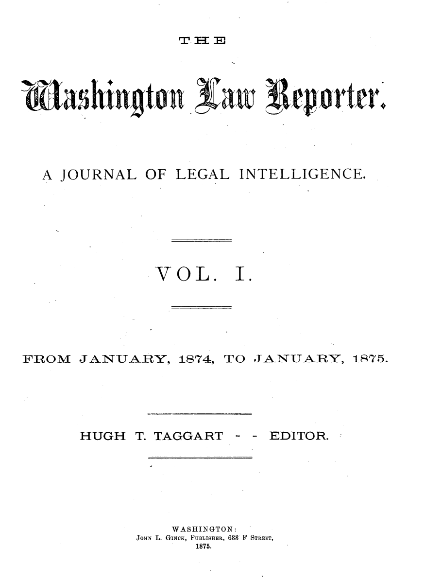 handle is hein.journals/dwlr1 and id is 1 raw text is: 

T. IE


A JOURNAL OF LEGAL INTELLIGENCE.


VOL.


I .


FROM


J ANUARY,


1874,


TO JANUARY,


HUGH T. TAGGART


- - EDITOR.


    WASHINGTON:
JOHN L. GINCK, PUBLISHER, 633 F STREET,
       1875.


175.


