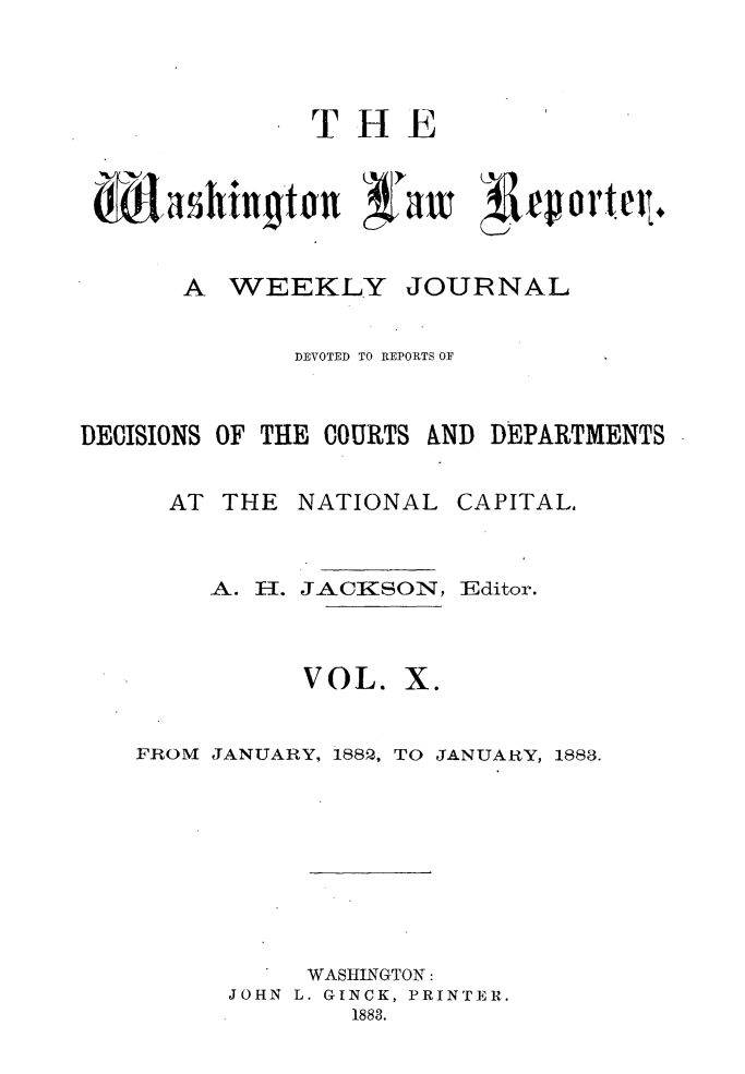 handle is hein.journals/dwlr10 and id is 1 raw text is: 




THE


A WEEKLY


JOURNAL


              DEVOTED TO REPORTS OF


DECISIONS OF THE COURTS &ND DEPARTMENTS


AT THE NATIONAL


A. H.


JA&CKSON,~


VOL.


CAPITAL,


Editor.


X.


FROM JANUARY, 188, TO JANUARY, 1883.









           WASHINGTON:
      JOHN L. GINCK, PRINTER.
              1883.


