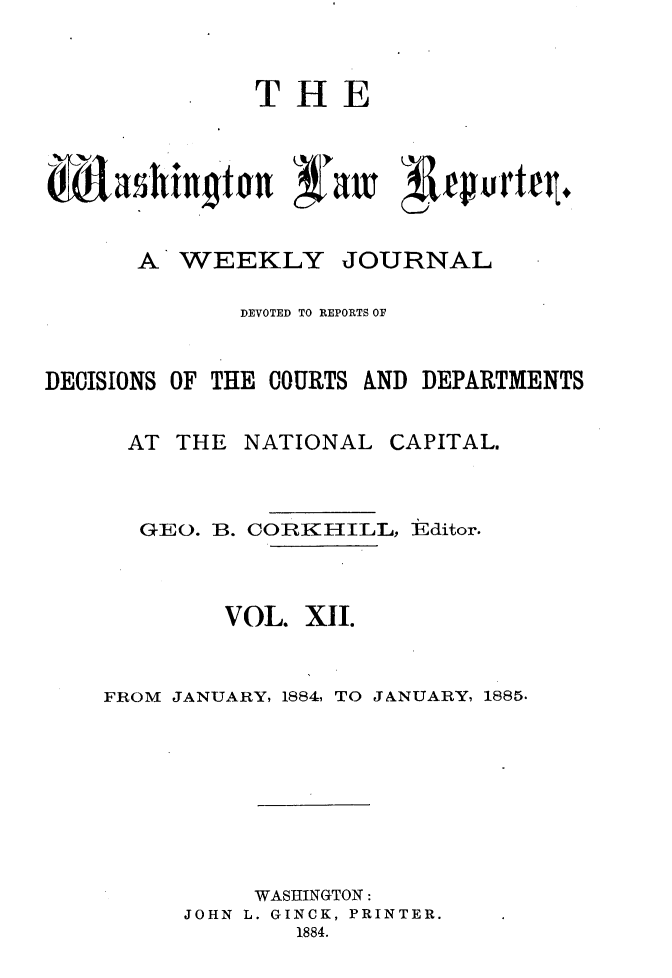 handle is hein.journals/dwlr12 and id is 1 raw text is: 



               THE







       A WEEKLY JOURNAL

              DEVOTED TO REPORTS OF



DECISIONS OF THE COURTS AND DEPARTMENTS


      AT THE NATIONAL CAPITAL.



      GEO. B. COIRKHILL, Editor.




             VOL. X1I.



    FROM JANUARY, 1884, TO JANUARY, 1885.










               WASHINGTON:
          JOHN L. GINCK, PRINTER.
                  1884.


