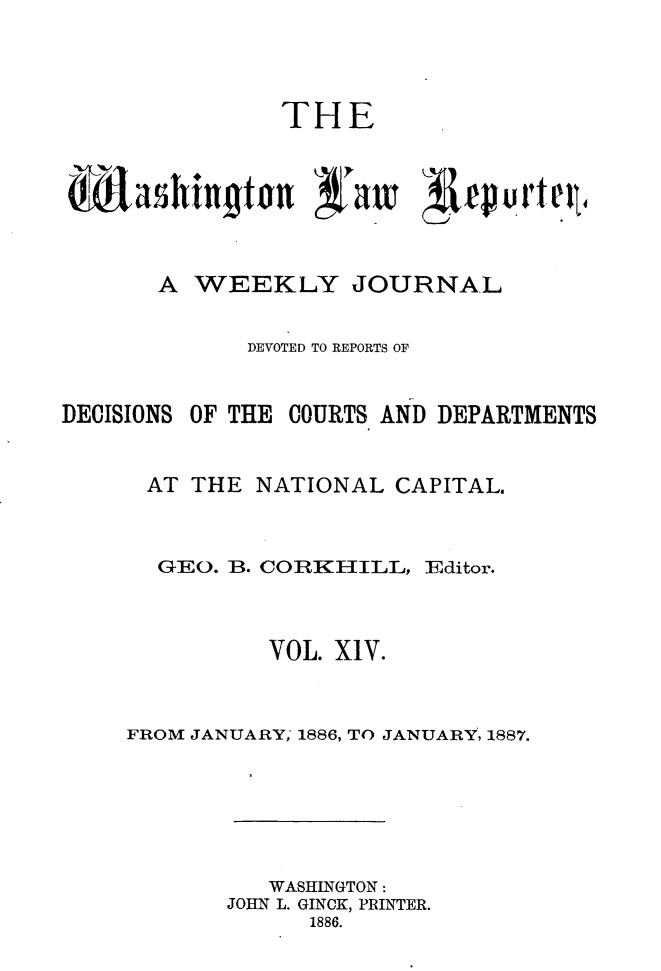 handle is hein.journals/dwlr14 and id is 1 raw text is: 




                THE








       A WEEKLY JOURNAL


             DEVOTED TO REPORTS OF


DECISIONS OF THE COURTS AND DEPARTMENTS


      AT THE NATIONAL CAPITAL.


GEO. B. CORKHILL,


Editor.


          VOL. X1V.



FROM JANUARY; 1886, TO JANUARY, 1887.







          WASHINGTON:
       JOHN L. GINCK, PRINTER.
             1886.


