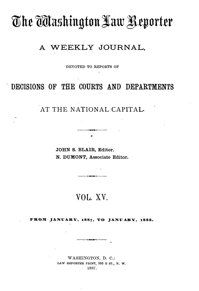 handle is hein.journals/dwlr15 and id is 1 raw text is: 



Zhfe mashington Saw 4teorttr



       A WEEKLY JOURNAL,


              DEVOTED TO REPORTS OF



DECISIONS OF THE COURTS AND DEPARTMENTS



       AT THE NATIONAL CAPITAL.







           JOHN S. BLAIR, Editor.
           N. DUMONT, Associate Editor.







                VOL. XV.



     IROM JANUARY, 1887, TO JANUARY, X888,






              WASHINGTON, D. C.:
            LAW REPORTER PRINT, 503 E ST., N. W.
                   1887.


