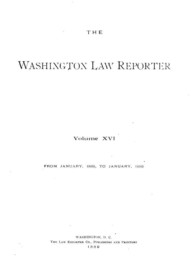 handle is hein.journals/dwlr16 and id is 1 raw text is: 







THE


WASHI,{(TON LAW REPORTER



















                Volume XVI






        FROM JANUARY, 1888, TO JANUARY, 1889



















                 WASHINGTOlN, 1). C.
          THE LAW REPORTPR CO., PITBLISHFkRS AND PRINTIERS
                     1889


