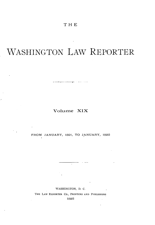 handle is hein.journals/dwlr19 and id is 1 raw text is: 






THE


WASHINGTON LAW REPORTER

















                Volume XIX






         FROM JANUARY, 1891, TO JANUARY, 1892
















                 WASHINGTON, D. C.
          THE LAw REPORTER CO., PRINTERS AND PUBLISHERS
                     1892


