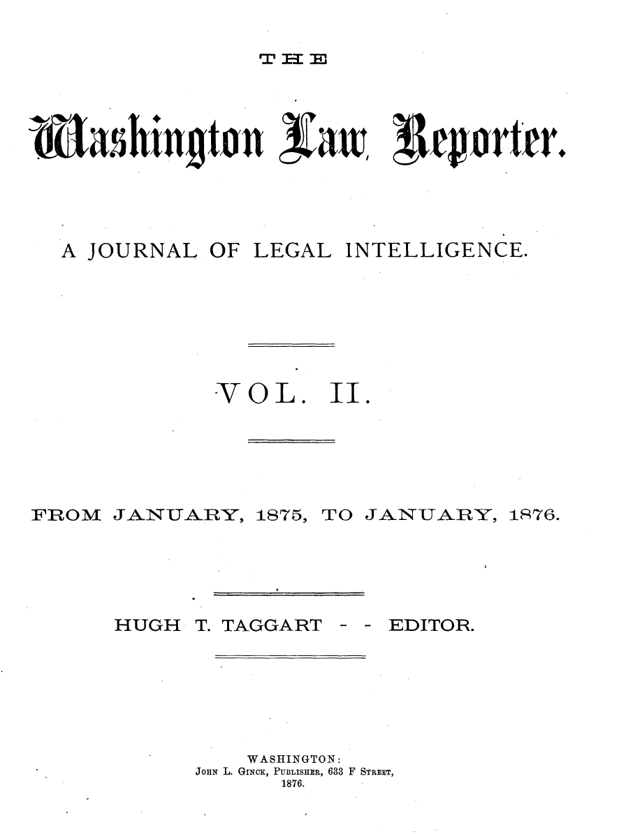 handle is hein.journals/dwlr2 and id is 1 raw text is: 

rT I3E


LtasIin ton                    t aW   r




A JOURNAL OF LEGAL INTELLIGENCE.







            VOL. II.


FROM


JANl*,UAR-Y,


1875,


TO JANUARY,


HUGH T.


TAGGART


EDITOR.


    WASHINGTON:
JOHN L. GINCK, PUBLISHER, 633 F STREET,
       1876.


1S76.


