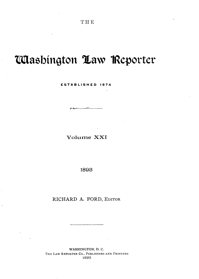 handle is hein.journals/dwlr21 and id is 1 raw text is: 


THE


MLazbington %aw iReporter



              ESTABLISHED 1874









                Volume XXI





                    1893




           RICHARD A. FORD, EDITOR


       WASHINGTON, D. C.
THE LAW REPORTER CO., PUBLISHERS AND PRINTERS
           1893


