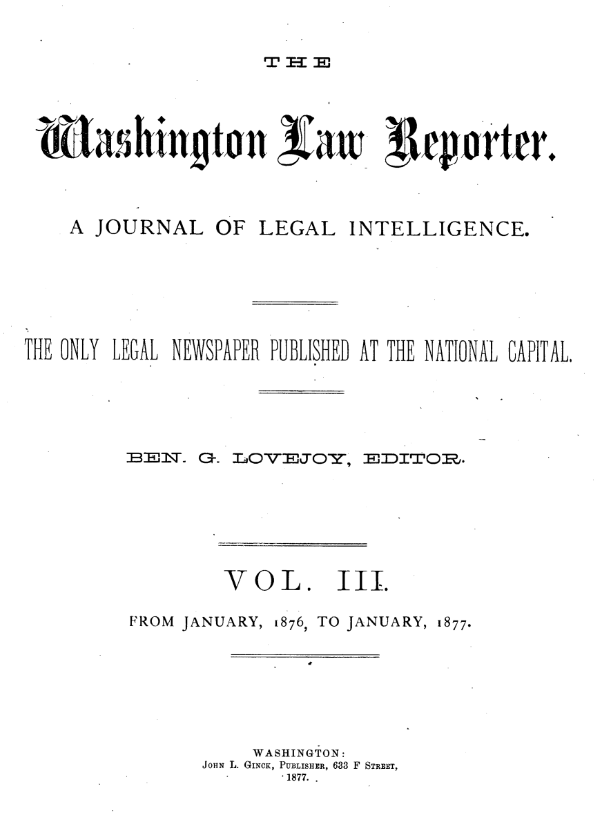 handle is hein.journals/dwlr3 and id is 1 raw text is: 

Tr 11 :


bashtintn               a        1epnrtrr.


A JOURNAL


OF LEGAL INTELLIGENCE.


THE ONLY LEGAL NEWSPAPER PUBLISHED AT THE NATIONAL CAPITAL,


BE T.


G-. LOVEJOl,


HEDITrS.~:Z


V0


FROM JANUARY,


8L.   III.
1876, TO JANUARY, 1877.


    WASHINGTON:
JOHN L. GINCK, PUBLISHER, 633 F STREET,
       -1877..


