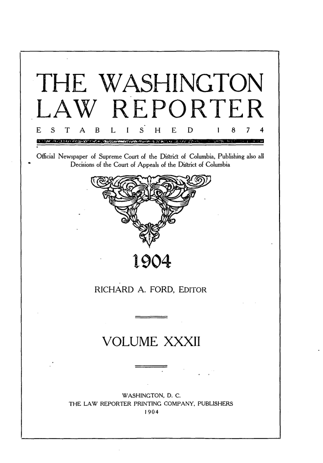 handle is hein.journals/dwlr32 and id is 1 raw text is: 









THE WASHINGTON


LAW REPORTER


E S T A    B  L  I S H   E  D


1  8  7 4


Official Newspaper of Supreme Court of the Distrkt of Columbia, Publishing also all
      Decisions of the Court of Appeals of the District of Columbia


l904


     RICHARD A. FORD, EDITOR





     VOLUME XXXII





          WASHINGTON, D. C.
THE LAW REPORTER PRINTING COMPANY, PUBLISHERS
               1904



