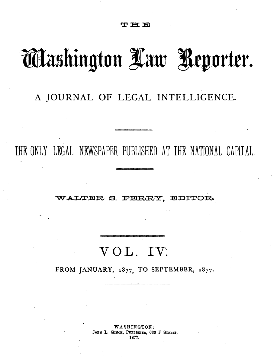 handle is hein.journals/dwlr4 and id is 1 raw text is: 


T:l 3E


hiulltonttaw


A1cjorttr.


    A JOURNAL OF LEGAL INTELLIGENCE.







THE ONLY LEGAL NEWSPAPER PUBLISHED AT THE NATIONAL CAPITAL.


W.&IJTr~r


S. 3pER Rl~jt,9


3MDITO0R,.


VOL.


FROM JANUARY, 1877,


TO SEPTEMBER, 1877.


    WASHINGTON:
JoHn L. GINcK, PUBLISHER, 633 F STRERT,
        1877.


IV-T.


