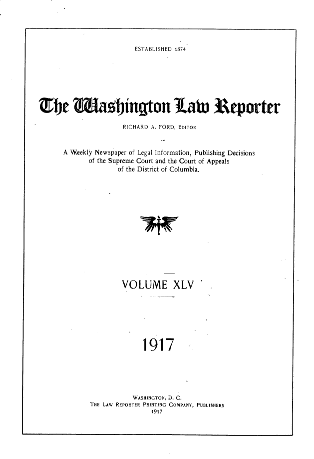 handle is hein.journals/dwlr45 and id is 1 raw text is: 




ESTABLISHED 1874


iTe Z&5gington Lab. Arporter

                     RICHARD A. FORD, EDITOR


      A Weekly Newspaper of Legal Information, Publishing Decisions
             of the Supreme Court and the Court of Appeals
                    of the District of Columbia.














                    VOLUME XLV







                          1917





                        WASHINGTON, D. C.
             THE LAW REPORTER PRINTING COMPANY, PUBLISHERS


