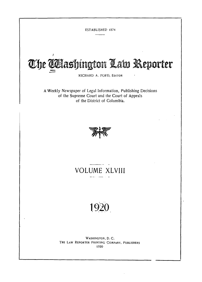 handle is hein.journals/dwlr48 and id is 1 raw text is: 




ESTABLISHED 1874


   _ %agbiUgt 1aW Reporte

               RICHARD A. FORD, EDITOR


A Weekly Newspaper of Legal Information, Publishing Decisions
      of the Supreme Court and the Court of Appeals
              of the District of Columbia.


       VOLUME XLVIII






             !920






           WASHINGTON, D. C.
THE LAw REPORTER PRINTING COMPANY, PUBLISHERS



