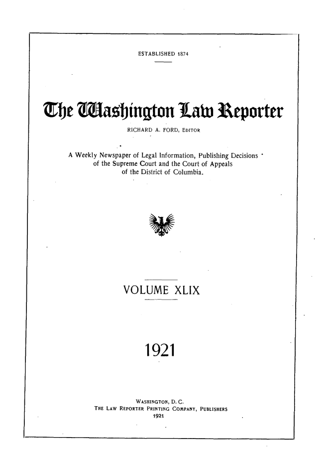handle is hein.journals/dwlr49 and id is 1 raw text is: 





ESTABLISHED 1874


Tbe Jagtington Ia& Reporter

                     RICHARD A. FORD, EDITOR


      A Weekly Newspaper of Legal Information, Publishing Decisions
            of the Supreme Court and the Court of Appeals
                    of the District of Columbia.


VOLUME XLIX







     1921


          WASHINGTON, D. C.
THE LAW REPORTER PRINTING COMPANY, PUBLISHERS
               1921


