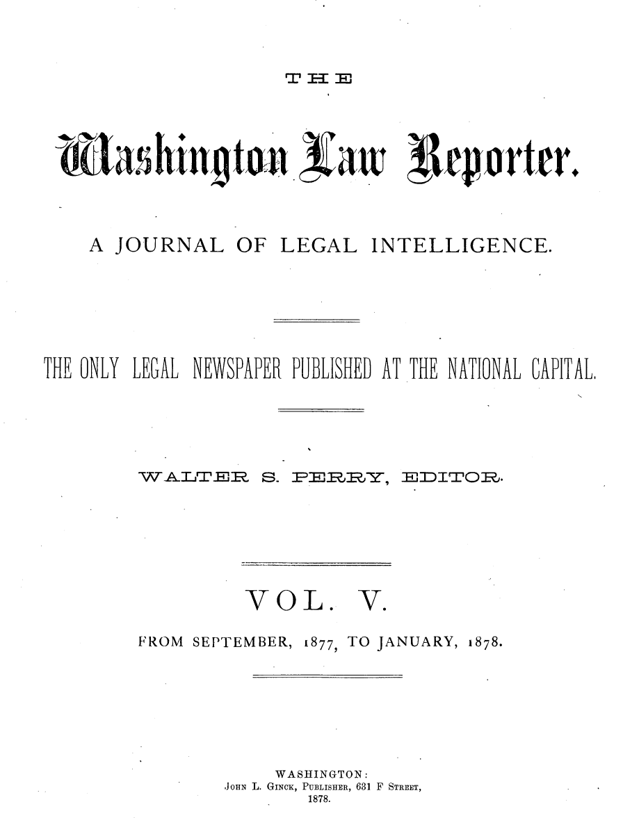 handle is hein.journals/dwlr5 and id is 1 raw text is: 



Wv -1 Im


          ahint n        aw: p1ovrt r.



    A JOURNAL OF LEGAL INTELLIGENCE.







THE ONLY LEGAL NEWSPAPER PUBLISHED AT THE NATIONAL CAPITAL,


S.~


VOL.


FROM SEPTEMBER,


E )D 1V0 E~.


V.


1877, TO JANUARY, 1878.


     WASHINGTON:
,JOHN L. GINCK, PUBLISHER, 631 F STREET,
        1878.


