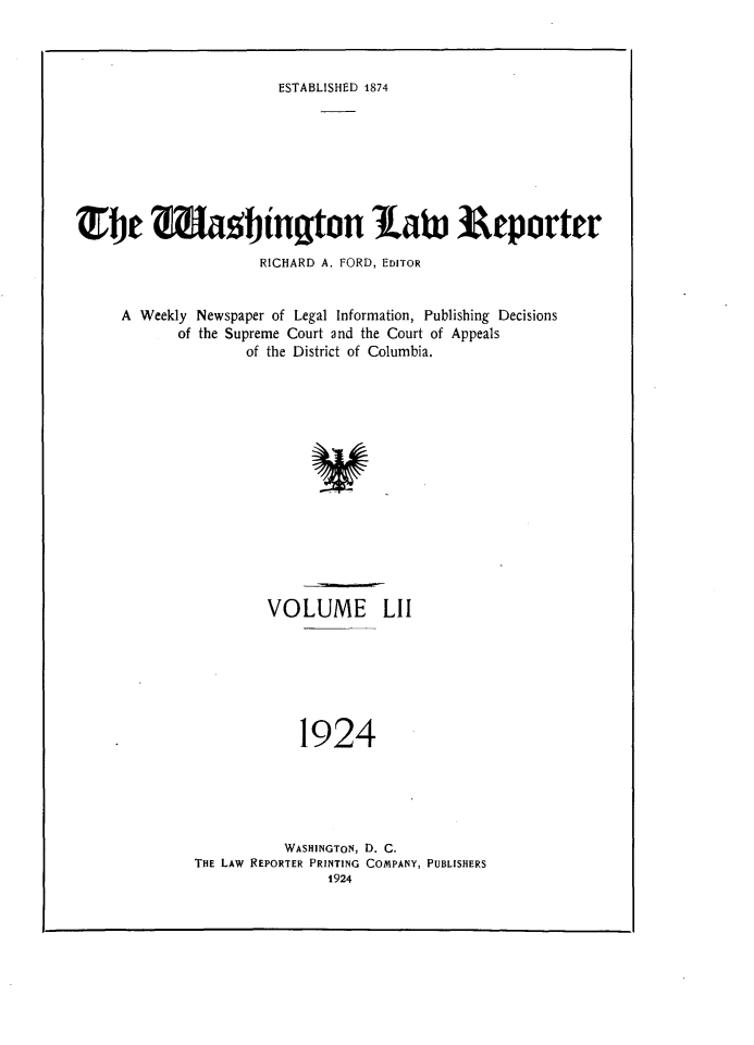 handle is hein.journals/dwlr52 and id is 1 raw text is: 



ESTABLISHED 1874


TbJe %iatinqton latu Reporter

                     RICHARD A. FORD, EDITOR


     A Weekly Newspaper of Legal Information, Publishing Decisions
            of the Supreme Court and the Court of Appeals
                    of the District of Columbia.















                      VOLUME LII







                          1924


          WASHINGTON, D. C.
THE LAW REPORTER PRINTING COMPANY, PUBLISHERS
               1924


