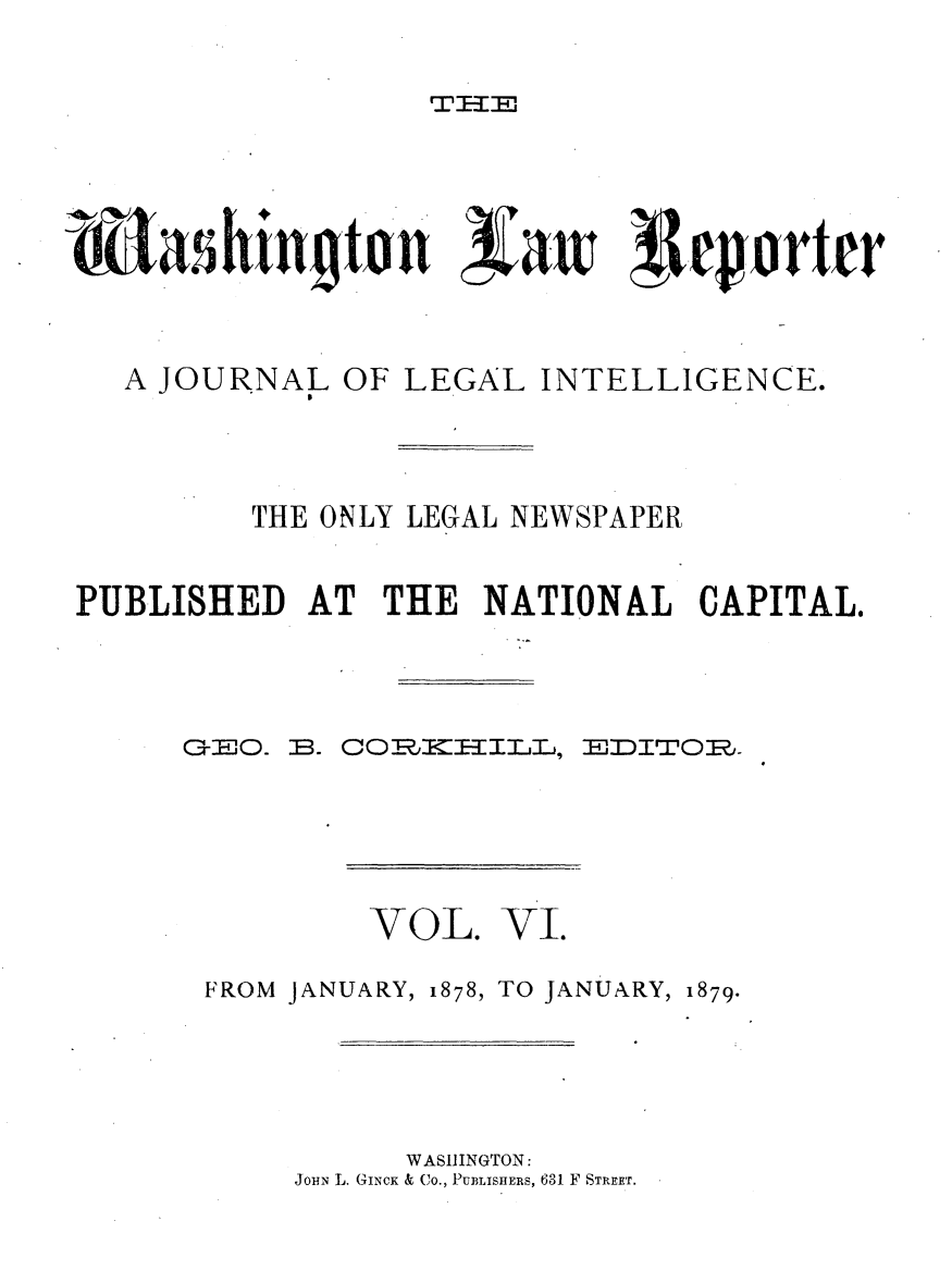 handle is hein.journals/dwlr6 and id is 1 raw text is: 


TIl-a28


    asihingtnn aw             !eportcr




    A JOURNAL OF LEGAL INTELLIGENCE.




         THE ONLY LEGAL NEWSPAPER


PUBLISHED AT THE NATIONAL CAPITAL,


B. COBLKEIIIJ..a,


EJJDITOR,.


         VOL. VI.

FROM JANUARY, 1878, TO JANUARY, 1879.






           WASIIINGTON:
     JOHN L. GINCK & Co., PUBLISHERS, 631 F STREET.


C-cEO.


