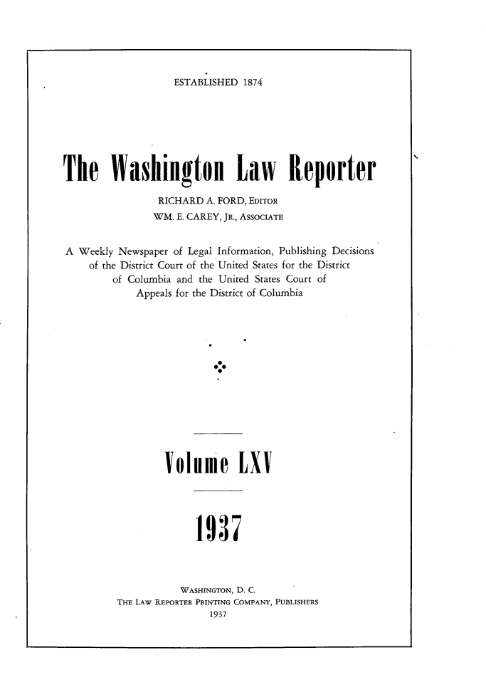 handle is hein.journals/dwlr65 and id is 1 raw text is: 





ESTABLISHED 1874


The Washington Law Reporter

                RICHARD A. FORD, EDITOR
                WM. E. CAREY, JR., AssocIATE


A Weekly Newspaper of Legal Information, Publishing Decisions
    of the District Court of the United States for the District
        of Columbia and the United States Court of
            Appeals for the District of Columbia


Volume LXV


1937


           WASHINGTON, D. C.
THE LAW REPORTER PRINTING COMPANY, PUBLISHERS
                1937



