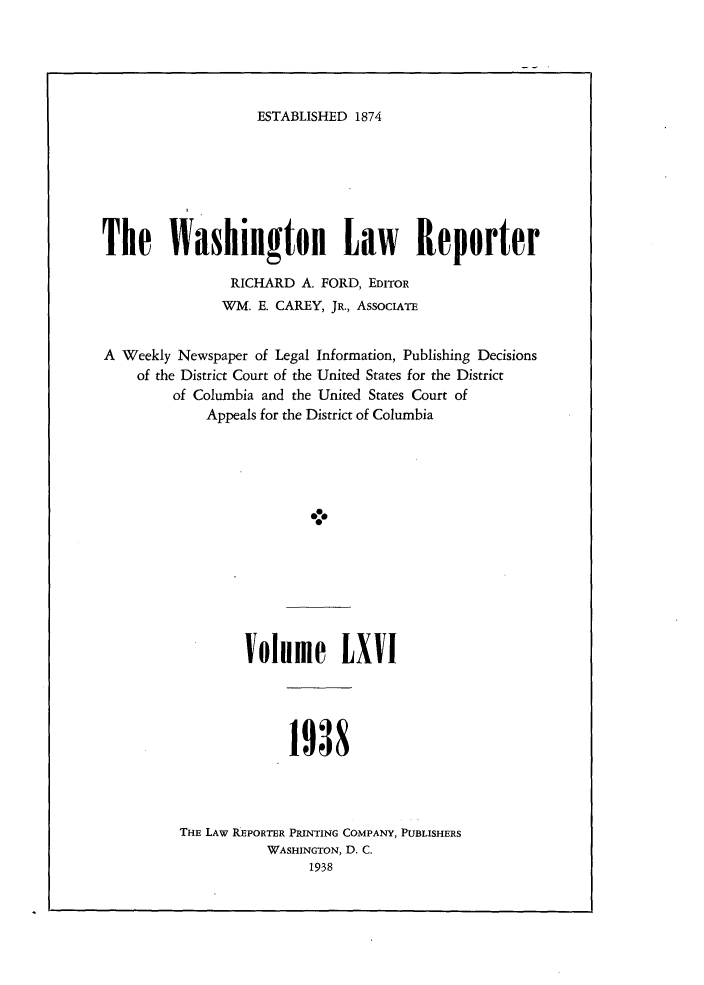 handle is hein.journals/dwlr66 and id is 1 raw text is: 





ESTABLISHED 1874


The Washington Law Reporter

                RICHARD A. FORD, EDITOR
                WM. E. CAREY, JR., AssocIATE


A Weekly Newspaper of Legal Information, Publishing Decisions
    of the District Court of the United States for the District
         of Columbia and the United States Court of
             Appeals for the District of Columbia


Volme LXVI


1938


THE LAW REPORTER PRINTING COMPANY, PUBLISHERS
           WASHINGTON, D. C.
                1938


