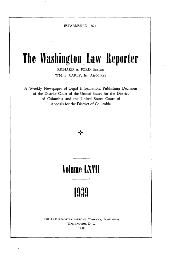 handle is hein.journals/dwlr67 and id is 1 raw text is: 




ESTABLISHED 1874


The Washington Law Reporter
                RICHARD A. FORD, EDITOR
                WM. E. CAREY, JR., ASSOCIATE


 A Weekly Newspaper of Legal Information, Publishing Decisions
     of the District Court of the United States for the District
         of Columbia and the United States Court of
             Appeals for the District of Columbia





                           -i.


Volume LXVII


1939


THE LAW REPORTER PRINTING COMPANY, PUBLISHERS
           WASHINGTON, D. C.
                 1939


