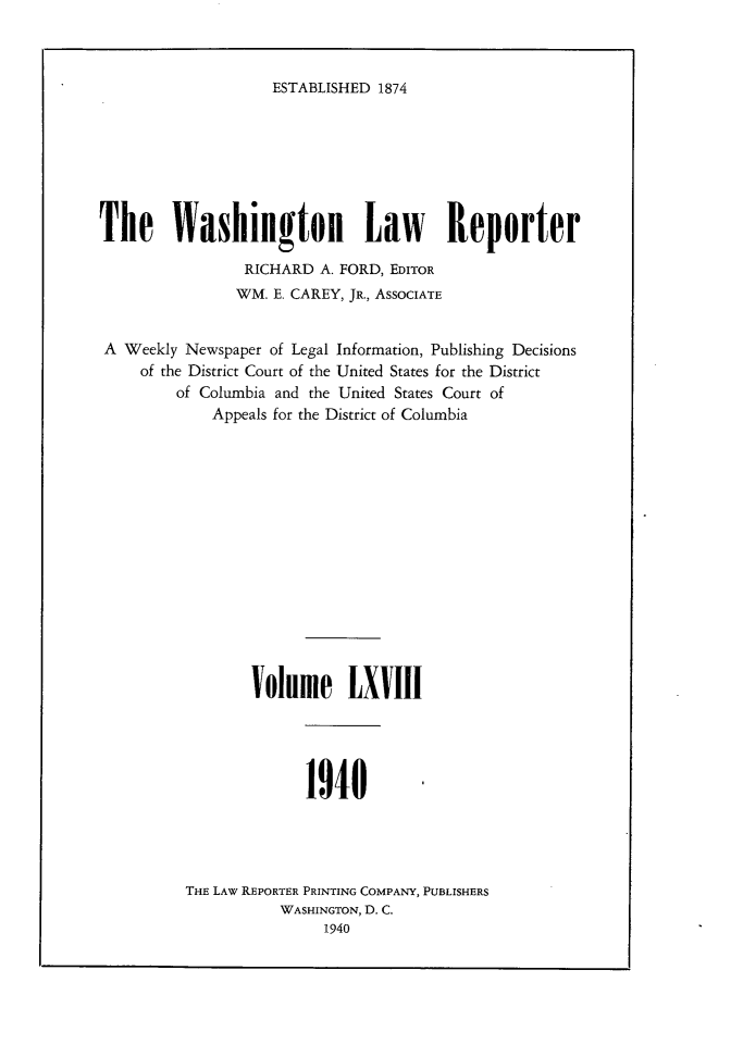 handle is hein.journals/dwlr68 and id is 1 raw text is: 



ESTABLISHED 1874


The Washington Law Reporter

                 RICHARD A. FORD, EDITOR
                 WM. E. CAREY, JR., ASSOCIATE


 A Weekly Newspaper of Legal Information, Publishing Decisions
     of the District Court of the United States for the District
         of Columbia and the United States Court of
             Appeals for the District of Columbia














                 Volume LXVIII




                        1940




          THE LAW REPORTER PRINTING COMPANY, PUBLISHERS
                     WASHINGTON, D. C.
                          1940


