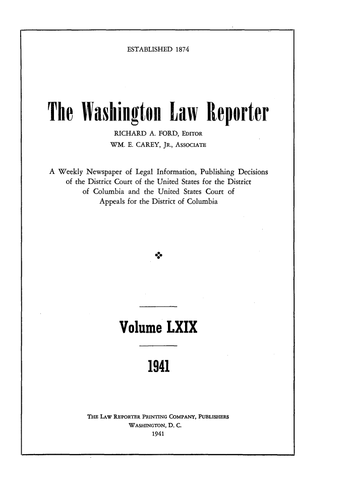 handle is hein.journals/dwlr69 and id is 1 raw text is: 




ESTABLISHED 1874


The Washington Law Reporter

                RICHARD A. FORD, EDITOR
                WM. E. CAREY, JR., AssocIATE


A Weekly Newspaper of Legal Information, Publishing Decisions
    of the District Court of the United States for the District
        of Columbia and the United States Court of
             Appeals for the District of Columbia





                           -0e


Volume LXIX


1941


Ti LAW REPORTER PRINTING COMPANY, PUBLISHERS
          WASHINGTON, D. C.
                1941


