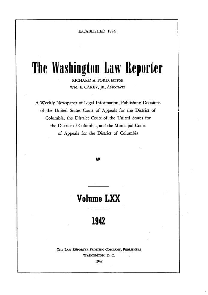 handle is hein.journals/dwlr70 and id is 1 raw text is: 




ESTABLISHED 1874


The Washington Law Reporter
                 RICHARD A. FORD, EDITOR
                 WM. E. CAREY, JR-, AssocimTE


 A Weekly Newspaper of Legal Information, Publishing Decisions
   of the United States Court of Appeals for the District of
      Columbia, the District Court of the United States for
        the District of Columbia, and the Municipal Court
           of Appeals for the District of Columbia












                   Volume LXX



                         1942




          THE LAw REPORTER PRINTING COMPANY, PUBLISHERS
                     WASHINGTON, D. C.
                           1942


