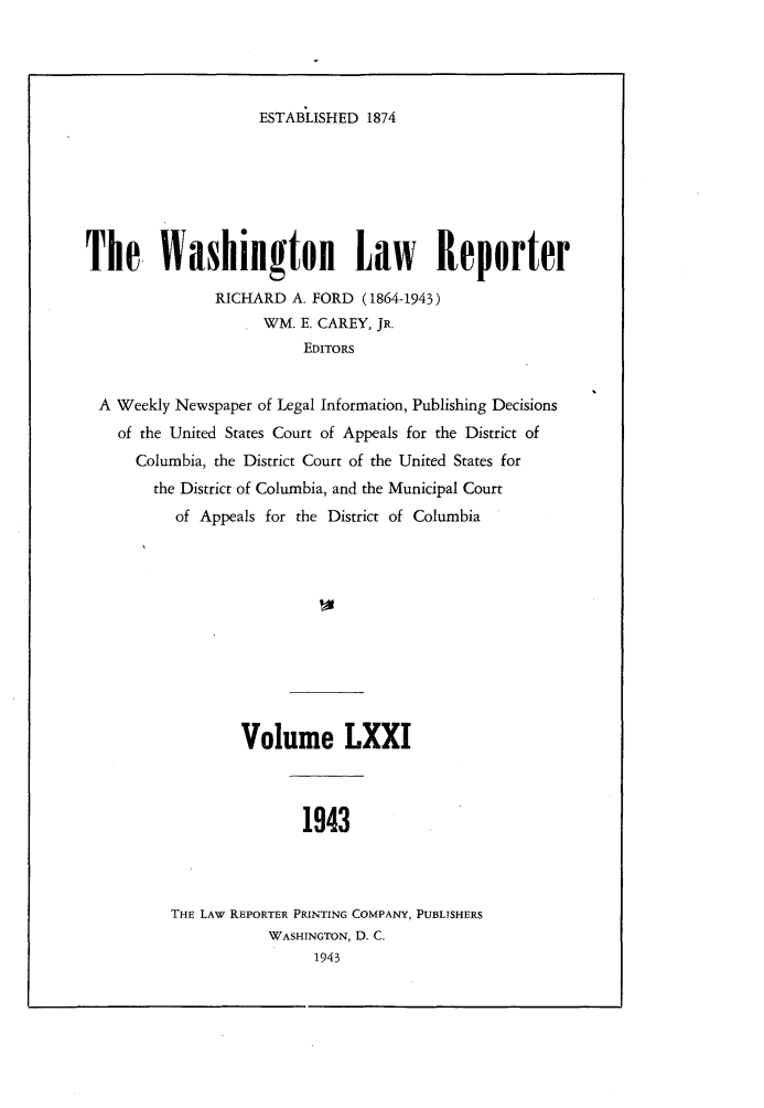 handle is hein.journals/dwlr71 and id is 1 raw text is: 




ESTABLISHED 1874


The. Washington Law Reporter

               RICHARD A. FORD (1864-1943)
                    WM. E. CAREY, JR.
                         EDITORS


 A Weekly Newspaper of Legal Information, Publishing Decisions
    of the United States Court of Appeals for the District of
      Columbia, the District Court of the United States for
        the District of Columbia, and the Municipal Court
          of Appeals for the District of Columbia











                  Volume LXXI



                         1943



          THE LAW REPORTER PRINTING COMPANY, PUBLISHERS
                     WASHINGTON, D. C.
                          1943


