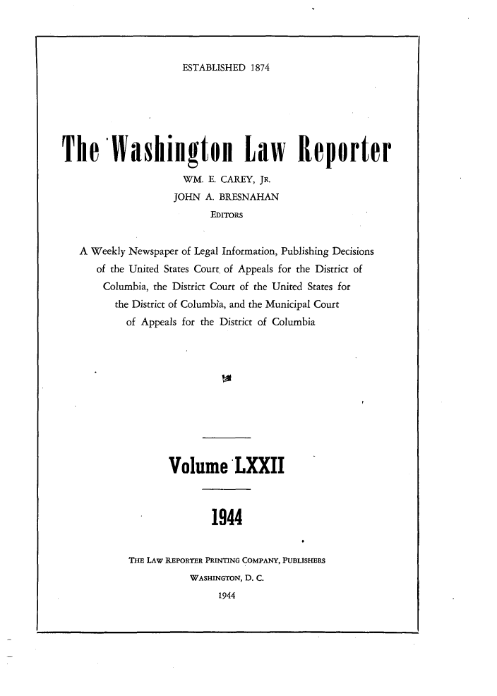 handle is hein.journals/dwlr72 and id is 1 raw text is: 



ESTABLISHED 1874


The lashington Law Reporter

                     WM. E. CAREY, JR.
                     JOHN A. BRESNAHAN
                          EDITORS


   A Weekly Newspaper of Legal Information, Publishing Decisions
      of the United States Court. of Appeals for the District of
      Columbia, the District Court of the United States for
         the District of Columbia, and the Municipal Court
           of Appeals for the District of Columbia











                   Volume LXXII



                          1944


            THE LAw REPORTER PRINTING COMPANY, PUBLISHERS
                      WASHINGTON, D. C.
                           1944


