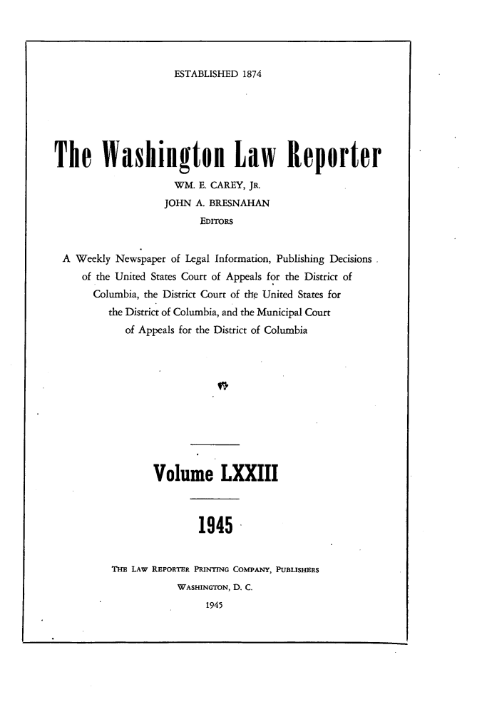 handle is hein.journals/dwlr73 and id is 1 raw text is: 




ESTABLISHED 1874


The Washington Law Reporter

                     WM. E. CAREY, JR.
                   JOHN A. BRESNAHAN
                         EDITORS


 A Weekly Newspaper of Legal Information, Publishing Decisions
     of the United States Court of Appeals for the District of
       Columbia, the District Court of the United States for
         the District of Columbia, and the Municipal Court
            of Appeals for the District of Columbia











                 Volume LXXIII



                         1945


          THE LAw REPORTER PRINTING COMPANY, PUBLISHERS
                     WASHINGTON, D. C.
                          1945


