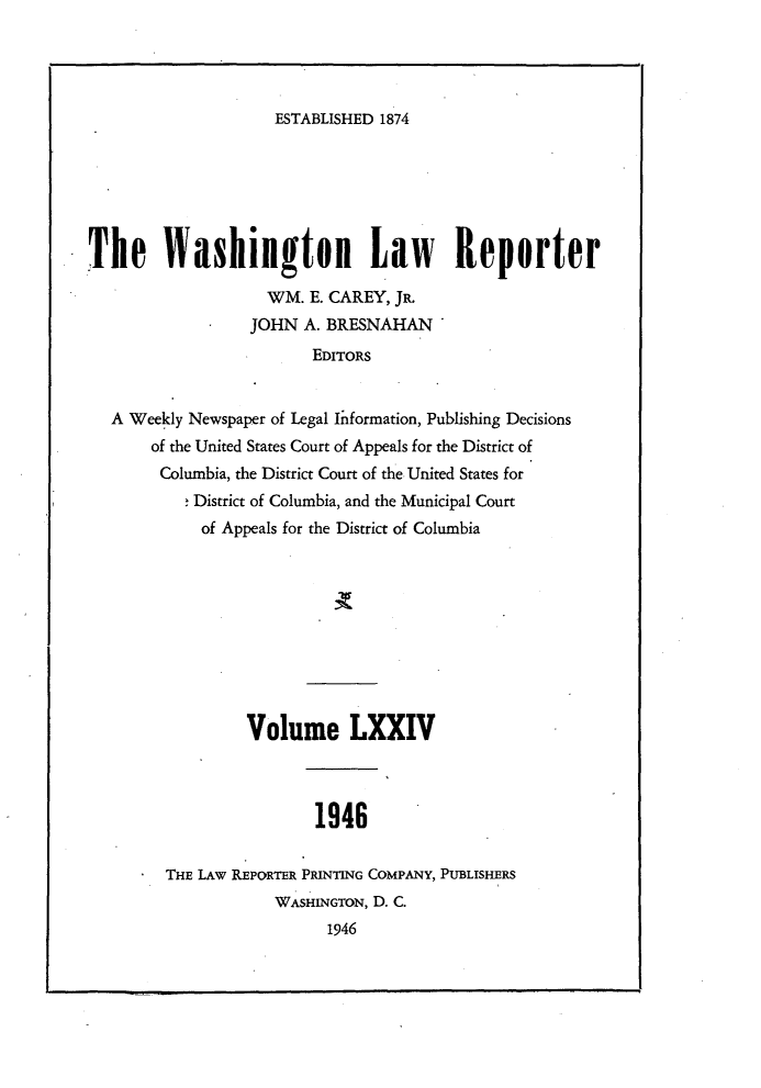 handle is hein.journals/dwlr74 and id is 1 raw text is: 




ESTABLISHED 1874


The Washington Law Reporter

                    WM. E. CAREY, JR
                  JOHN A. BRESNAHAN
                         EDITORS


   A Weekly Newspaper of Legal Information, Publishing Decisions
       of the United States Court of Appeals for the District of
       Columbia, the District Court of the United States for
            District of Columbia, and the Municipal Court
            of Appeals for the District of Columbia


         Volume LXXIV



                1946


THE LAW REPORTER PRINTING COMPANY, PUBLISHERS
            WASHINGTON, D. C.
                  1946


