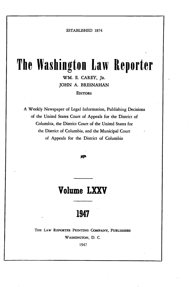 handle is hein.journals/dwlr75 and id is 1 raw text is: 




ESTABLISHED 1874


The Washington Law Reporter

                   WM. E. CAREY, JR.
                 JOHN A. BRESNAHAN
                        EDITORS


   A Weekly Newspaper of Legal Information, Publishing Decisions
      of the United States Court of Appeals for the District of
        Columbia, the District Court of the United States for
        the District of Columbia, and the Municipal Court
            of Appeals for the District of Columbia










                 Volume LXXV



                         1947


       THE LAW REPORTER PRINTING COMPANY, PUBLISHERS
                    WAsHINGTON, D. C.
                          1947


