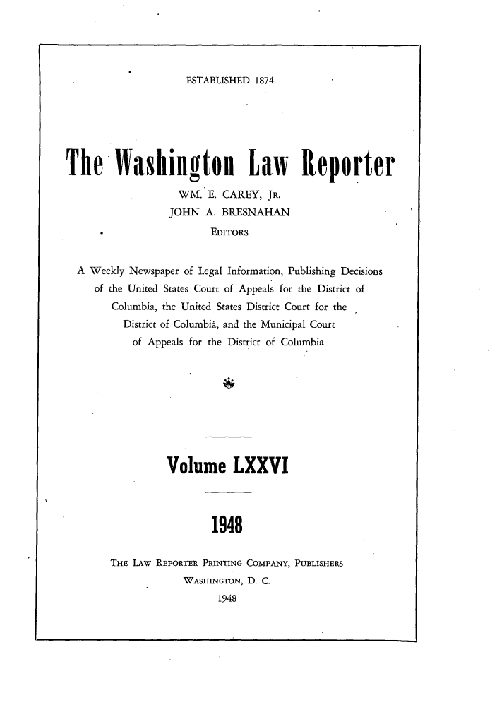 handle is hein.journals/dwlr76 and id is 1 raw text is: 





ESTABLISHED 1874


The Washington Law Reporter

                   WM. E. CAREY, JR.
                 JOHN A. BRESNAHAN
                         EDITORS


  A Weekly Newspaper of Legal Information, Publishing Decisions
     of the United States Court of Appeals for the District of
        Columbia, the United States District Court for the
          District of Columbia, and the Municipal Court
          of Appeals for the District of Columbia


          Volume LXXVI




                 1948


THE LAW REPORTER PRINTING COMPANY, PUBLISHERS
            WASHINGTON, D. C.
                  1948


