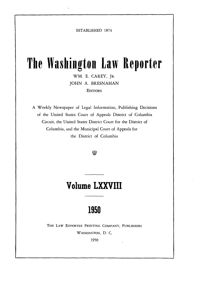 handle is hein.journals/dwlr78 and id is 1 raw text is: 




ESTABLISHED 1874


The WashingtoH Law Reporter

                   WM. E. CAREY, JR.
                   JOHN A. BRESNAHAN
                         EDITORS


  A Weekly Newspaper of Legal Information, Publishing Decisions
    of the United States Court of Appeals District of Columbia
      Circuit, the United States District Court for the District of
        Columbia, and the Municipal Court of Appeals for
                  the District of Columbia










                Volume LXXVIII




                         1950


        THE LAW REPORTER PRINTING COMPANY, PUBLISHERS
                     WASHINGTON, D. C.
                          1950


