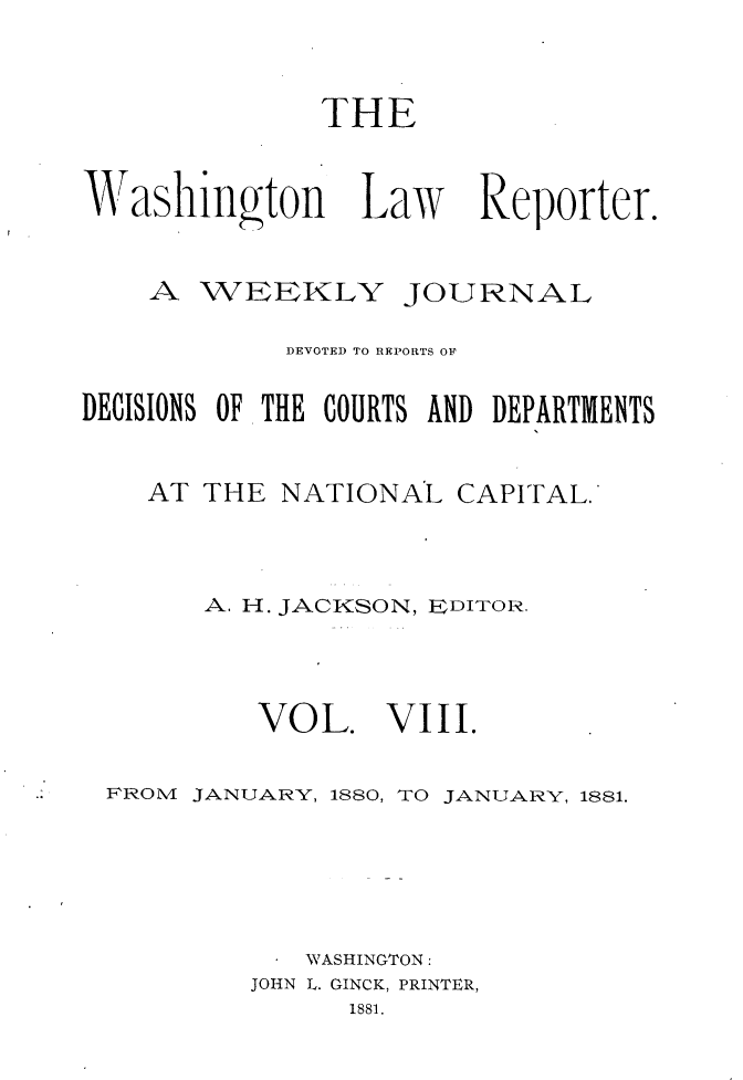 handle is hein.journals/dwlr8 and id is 1 raw text is: 


              THE


Washing ton Law Reporter.


    A WEEKLY JOURNAL

            DEVOTED TO REPORTS OF

DECISIONS OF THE COURTS AND DEPARTMENTS


    AT THE NATIONAL CAPITAL.



       A. H. JACKSON, EDITOR.


VOL.


VIII.


FROM JANUARY, 1880, TO JANUARY, 1881.





            WASHINGTON:
         JOHN L. GINCK, PRINTER,
              1881.


