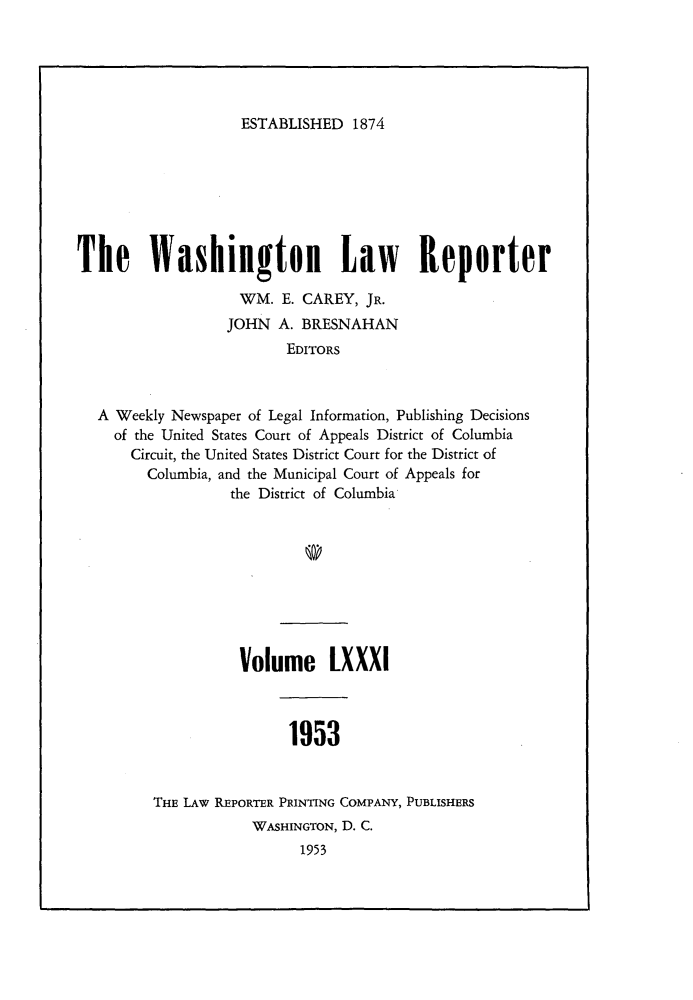 handle is hein.journals/dwlr81 and id is 1 raw text is: 





ESTABLISHED 1874


The Washington Law Reporter

                    WM. E. CAREY, JR.
                  JOHN A. BRESNAHAN
                         EDITORS



  A Weekly Newspaper of Legal Information, Publishing Decisions
    of the United States Court of Appeals District of Columbia
      Circuit, the United States District Court for the District of
        Columbia, and the Municipal Court of Appeals for
                  the District of Columbia


          Volume LXXXI



                1953


THE LAW REPORTER PRINTING COMPANY, PUBLISHERS
            WASHINGTON, D. C.
                  1953


