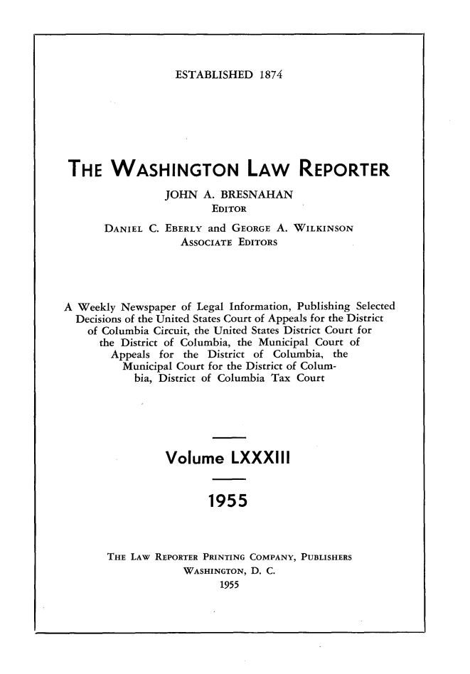 handle is hein.journals/dwlr83 and id is 1 raw text is: 




ESTABLISHED 1874


THE WASHINGTON LAW REPORTER

                 JOHN A. BRESNAHAN
                        EDITOR
       DANIEL C. EBERLY and GEORGE A. WILKINSON
                   ASSOCIATE EDITORS




A Weekly Newspaper of Legal Information, Publishing Selected
  Decisions of the United States Court of Appeals for the District
    of Columbia Circuit, the United States District Court for
      the District of Columbia, the Municipal Court of
        Appeals for the District of Columbia, the
          Municipal Court for the District of Colum-
            bia, District of Columbia Tax Court






                 Volume LXXXIII


                        1955



       THE LAW REPORTER PRINTING COMPANY, PUBLISHERS
                    WASHINGTON, D. C.
                          1955


