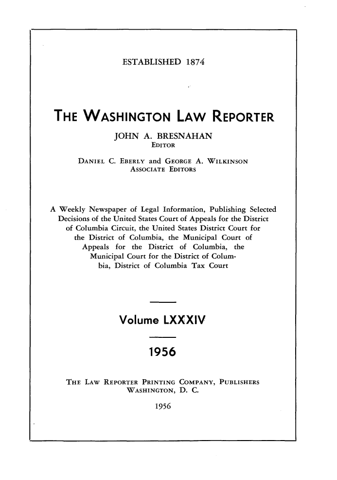 handle is hein.journals/dwlr84 and id is 1 raw text is: 





ESTABLISHED 1874


THE WASHINGTON LAW REPORTER

               JOHN A. BRESNAHAN
                        EDITOR

       DANIEL C. EBERLY and GEORGE A. WILKINSON
                   ASSOCIATE EDITORS




A Weekly Newspaper of Legal Information, Publishing Selected
  Decisions of the United States Court of Appeals for the District
    of Columbia Circuit, the United States District Court for
      the District of Columbia, the Municipal Court of
      Appeals for the District of Columbia, the
         Municipal Court for the District of Colum-
           bia, District of Columbia Tax Court





                Volume LXXXIV



                       1956


    THE LAW REPORTER PRINTING COMPANY, PUBLISHERS
                  WASHINGTON, D. C.


1956


