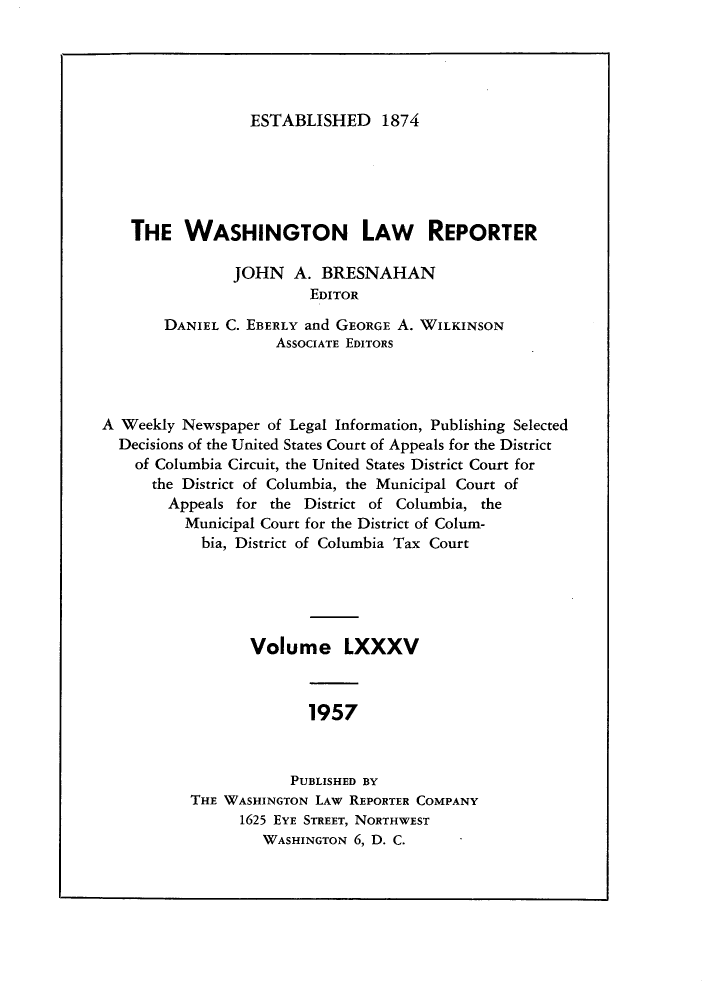 handle is hein.journals/dwlr85 and id is 1 raw text is: 





ESTABLISHED 1874


   THE WASHINGTON LAW REPORTER

               JOHN A. BRESNAHAN
                        EDITOR

       DANIEL C. EBERLY and GEORGE A. WILKINSON
                    ASSOCIATE EDITORS




A Weekly Newspaper of Legal Information, Publishing Selected
  Decisions of the United States Court of Appeals for the District
    of Columbia Circuit, the United States District Court for
      the District of Columbia, the Municipal Court of
        Appeals for the District of Columbia, the
          Municipal Court for the District of Colum-
            bia, District of Columbia Tax Court





                 Volume LXXXV



                        1957


                      PUBLISHED BY
          THE WASHINGTON LAW REPORTER COMPANY
                1625 EYE STREET, NORTHWEST
                   WASHINGTON 6, D. C.


