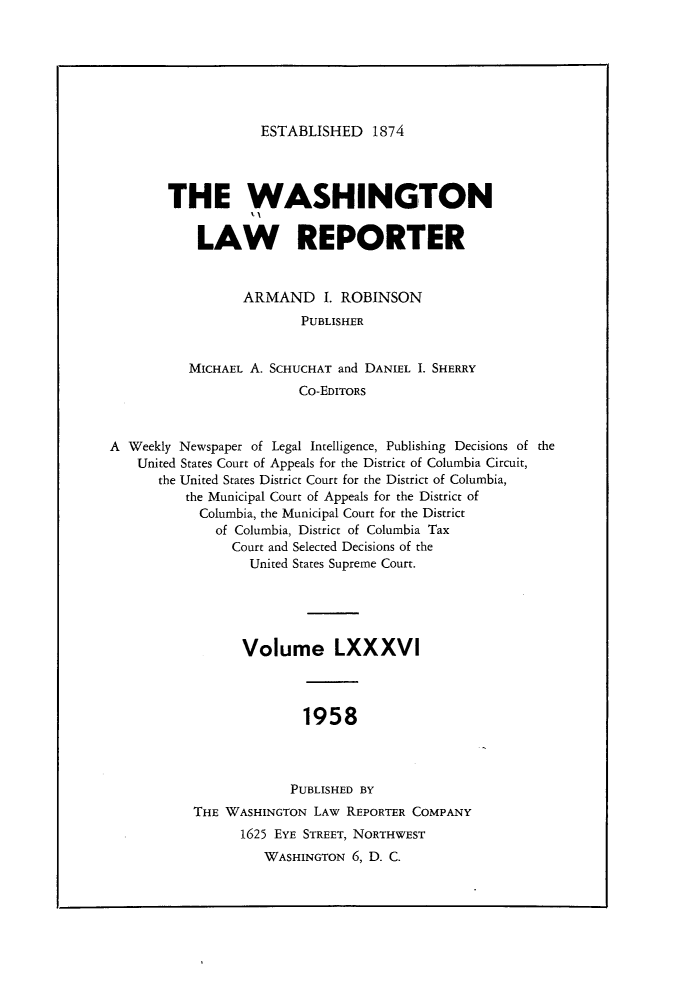 handle is hein.journals/dwlr86 and id is 1 raw text is: 







ESTABLISHED 1874


THE WASHINGTON


    LAW REPORTER


          ARMAND I. ROBINSON
                 PUBLISHER


   MICHAEL A. SCHUCHAT and DANIEL I. SHERRY
                 Co-EDITORS


A Weekly Newspaper of Legal Intelligence, Publishing Decisions of the
    United States Court of Appeals for the District of Columbia Circuit,
      the United States District Court for the District of Columbia,
          the Municipal Court of Appeals for the District of
            Columbia, the Municipal Court for the District
              of Columbia, District of Columbia Tax
                Court and Selected Decisions of the
                  United States Supreme Court.





                  Volume LXXXVI



                         1958



                       PUBLISHED BY
           THE WASHINGTON LAW REPORTER COMPANY
                 1625 EYE STREET, NORTHWEST
                    WASHINGTON 6, D. C.


